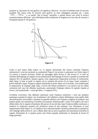 produrre q0: dal punto di vista grafico ciò significa collocarsi, tra tutte le (infinite) rette di isocosto
parallele alla nuova retta di isocosto (nel grafico: la retta tratteggiata passante per i punti
CT /r - CT / w ' ' ), su quella “più in basso” possibile, e quindi ancora una volta la tecnica
economicamente efficiente sarà individuata dalla condizione di tangenza tra una retta di isocosto e
l'isoquanto (punto E' nel grafico).
Figura 11
Come si può notare dalla Figura 11, in seguito all'aumento del salario nominale l'impresa
minimizzerà i costi per produrre q0 sostituendo l'input il cui prezzo è aumentato con l'altro input il
cui prezzo è rimasto invariato: infatti nel passaggio dalla tecnica E alla tecnica E' si nota un
aumento dell'impiego di capitale ed una diminuzione dell'impiego di lavoro e quindi un aumento del
rapporto K/L di equilibrio. Quanto appena visto rappresenta l'importante principio di sostituzione
degli input, in base al quale in seguito ad un aumento del prezzo di un input, fermo restando il
prezzo dell'altro input, l'impresa reagirà sostituendo il primo input con il secondo, cioè modificando
la proporzione di impiego degli input a favore del fattore produttivo il cui prezzo non ha subito
variazioni (nel caso che abbiamo analizzato, aumentando l'impiego relativo di capitale rispetto al
lavoro, cioè aumentando – come già detto – il rapporto K/L).
Un'ultima avvertenza. Qui abbiamo analizzato come l'impresa minimizzi i costi per produrre
qualunque quantità di output, ma ricordiamoci che l'obiettivo ultimo dell'impresa resta quello della
massimizzazione del profitto e pertanto la quantità effettiva che l'impresa sceglierà di produrre sarà
proprio quella che massimizza il profitto (ovviamente minimizzando i costi). Ciò implica che non è
affatto detto che in seguito all'aumento del prezzo di uno dei due input l'impresa debba continuare a
produrre la medesima quantità che produceva prima di tale aumento: con riferimento al caso
rappresentato nella Figura 11, se l'impresa stava massimizzando il profitto producendo la quantità q0
con l'impiego della tecnica E, non è affatto detto che q0 resti la quantità che massimizza il profitto in
seguito all'aumento di w (questo punto sarà chiaro quando studieremo la domanda di lavoro di
lungo periodo).
15
 