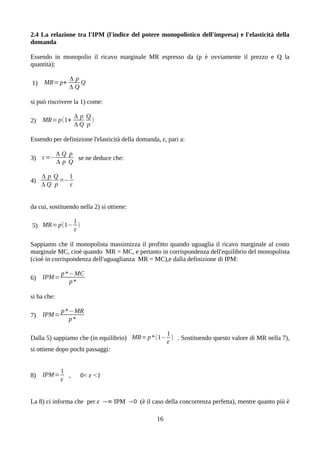 2.4 La relazione tra l'IPM (l'indice del potere monopolistico dell'impresa) e l'elasticità della
domanda
Essendo in monopolio il ricavo marginale MR espresso da (p è ovviamente il prezzo e Q la
quantità):
1) MR=p+
Δ p
Δ Q
Q
si può riscrivere la 1) come:
2) MR=p(1+
Δ p
Δ Q
Q
p
)
Essendo per definizione l'elasticità della domanda, ε, pari a:
3) ε=−
Δ Q
Δ p
p
Q
se ne deduce che:
4)
Δ p
Δ Q
Q
p
=−
1
ε
da cui, sostituendo nella 2) si ottiene:
5) MR=p(1−
1
ε
)
Sappiamo che il monopolista massimizza il profitto quando uguaglia il ricavo marginale al costo
marginale MC, cioè quando MR = MC, e pertanto in corrispondenza dell'equilibrio del monopolista
(cioè in corrispondenza dell'uguaglianza MR = MC),e dalla definizione di IPM:
6) IPM=
p*−MC
p*
si ha che:
7) IPM=
p*−MR
p*
Dalla 5) sappiamo che (in equilibrio) MR=p*(1−
1
ε
) . Sostituendo questo valore di MR nella 7),
si ottiene dopo pochi passaggi:
8) IPM=
1
ε
, 0< ε <1
La 8) ci informa che per ε →∞ IPM →0 (è il caso della concorrenza perfetta), mentre quanto più è
16
 