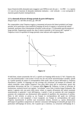 bassa l'elasticità della domanda tanto maggiore sarà l'IPM (si noti che per ε →0, IPM →∞, e questo
è il caso di una funzione di domanda totalmente inelastica – cioè verticale – a cui corrisponde il
massimo grado di potere monopolistico).
2.5 La domanda di lavoro di lungo periodo da parte dell'impresa
Integra il par. 11.1 del libro di testo, pp. 189-190
Per comprendere come l'impresa reagisca a mutamenti nel prezzo dei fattori produttivi nel lungo
periodo, ed in particolare come modifichi l'impiego di lavoro in seguito a variazioni del salario
nominale, possiamo rifarci direttamente all'analisi svolta nel par. 2.3 riferendola specificamente al
lungo periodo. Supponiamo quindi che, dato il salario nominale w ed il prezzo del “capitale” r,
l'impresa si trovi in equilibrio di lungo periodo come indicato nella seguente figura:
Figura 12
Si badi bene, stiamo assumendo che in E, e quindi con l'impiego della tecnica L*-K*, l'impresa stia
non solo minimizzando i costi (come è ovvio) ma che stia anche massimizzando il profitto: quindi
q0 è quella quantità di output in corrispondenza della quale, dato il prezzo dell'output p, l'impresa
massimizza i profitti. Si supponga ora che avvenga una variazione, ad esempio un aumento, del
salario nominale: come reagirà l'impresa? Una parte della storia già la conosciamo, grazie alla
precedente discussione del par. 2.3 riassunta dalla Figura 11: l'impresa, in base al principio di
sostituzione, sostituirà lavoro con capitale, “scivolando” verso l'alto a sinistra lungo l'isoquanto. Ma
questa è appunto solo una parte della storia: infatti, in seguito all'aumento del salario nominale
aumenteranno in generale i costi dell'impresa, e quindi ci sarà un aumento dei costi marginali,
aumento che comporterà una diminuzione della quantità di equilibrio che massimizza il profitto.
Detto in altri termini, se prima q0 era l'output in corrispondenza del quale era verificata
l'uguaglianza tra costi marginali e ricavi marginali, ora l'output in corrispondenza del quale
l'impresa massimizzerà il profitto sarà sicuramente minore, diciamo q1: questa diminuzione
dell'output di equilibrio comporterà un' ulteriore variazione nell'impiego di entrambi gli input ed in
particolare nell'impiego di lavoro, che è quanto qui ci interessa. La variazione nell'impiego di L
17
 