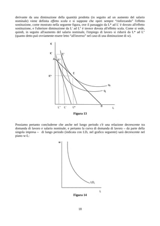 derivante da una diminuzione della quantità prodotta (in seguito ad un aumento del salario
nominale) viene definita effetto scala e si suppone che operi sempre “rinforzando” l'effetto
sostituzione, come mostrato nella seguente figura, ove il passaggio da L* ad L' è dovuto all'effetto
sostituzione, e l'ulteriore diminuzione da L' ad L'' è invece dovuta all'effetto scala. Come si vede,
quindi, in seguito all'aumento del salario nominale, l'impiego di lavoro si ridurrà da L* ad L''
(quanto detto può ovviamente essere letto “all'inverso” nel caso di una diminuzione di w).
Figura 13
Possiamo pertanto concluderne che anche nel lungo periodo c'è una relazione decrescente tra
domanda di lavoro e salario nominale, e pertanto la curva di domanda di lavoro – da parte della
singola impresa – di lungo periodo (indicata con LDL nel grafico seguente) sarà decrescente nel
piano w-L:
Figura 14
18
 