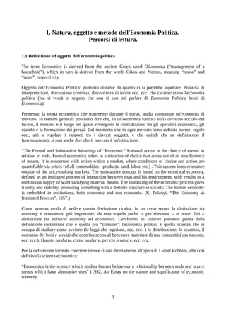 1. Natura, oggetto e metodo dell'Economia Politica.
Percorsi di lettura.
1.1 Definizione ed oggetto dell'economia politica
The term Economics is derived from the ancient Greek word Oikonomia (“management of a
household”), which in turn is derived from the words Oikos and Nomos, meaning “house” and
“rules”, respectively.
Oggetto dell'Economia Politica: piuttosto distante da quanto ci si potrebbe aspettare. Pluralità di
interpretazioni, discussione continua, discordanza di teorie ecc. ecc. che caratterizzano l'economia
politica (ma si vedrà in seguito che non si può più parlare di Economia Politica bensì di
Economica).
Premessa: la teoria economica che tratteremo durante il corso, studia comunque un'economia di
mercato. In termini generali possiamo dire che, in un'economia fondata sulla divisone sociale del
lavoro, il mercato è il luogo nel quale avvengono le contrattazioni tra gli operatori economici, gli
scambi e la formazione dei prezzi. Dal momento che in ogni mercato sono definite norme, regole
ecc., atti a regolare i rapporti tra i diversi soggetti, e che quindi che ne definiscono il
funzionamento, si può anche dire che il mercato è un'istituzione.
“The Formal and Substantive Meanings of “Economic” Rational action is the choice of means in
relation to ends. Formal economics refers to a situation of choice that arises out of an insufficiency
of means. It is concerned with action within a market, where conditions of choice and action are
quantifiable via prices (of all commodities - products, land, labor, etc.) . This system loses relevance
outside of the price-making markets. The substantive concept is based on the empirical economy,
defined as an instituted process of interaction between man and his environment, with results in a
continuous supply of want satisfying material means. The instituting of the economic process gives
it unity and stability, producing something with a definite structure in society. The human economy
is embedded in institutions, both economic and non-economic. (K. Polanyi, “The Economy as
Instituted Process”, 1957.)
Come avremo modo di vedere questa distinzione ricalca, in un certo senso, la distinzione tra
economy e economics; più importante, da essa trapela anche la più rilevante – ai nostri fini –
distinzione tra political economy ed economics. Cerchiamo di chiarire partendo prima dalla
definizione sostanziale che è quella più “comune”: l'economia politica è quella scienza che si
occupa di studiare come avviene (le leggi che regolano, ecc. ecc. ) la distribuzione, lo scambio, il
consumo dei beni e servizi che contribuiscono al benessere materiale di una comunità (una nazione,
ecc. ecc.). Quanto produrre, come produrre, per chi produrre, ecc. ecc.
Per la definizione formale conviene invece rifarsi direttamente all'opera di Lionel Robbins, che così
definiva la scienza economica:
“Economics is the science which studies human behaviour a relationship between ends and scarce
means which have alternative uses” (1932, An Essay on the nature and significance of economic
science).
1
 
