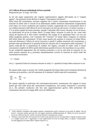 2.6 L’offerta di lavoro individuale di breve periodo
Integrazione par. 11.4 (pp. 195-199)
In ciò che segue supporremo che l’agente rappresentativo oggetto dell’analisi sia il “singolo
agente”, che possiamo anche definire il singolo “consumatore-lavoratore”.
Nella teoria del consumatore avevamo supposto che il nostro consumatore massimizzasse la sua
funzione di utilità sotto il vincolo di un determinato reddito monetario determinato esogenamente
(cioè dato): ora invece renderemo più realistica l’analisi, supponendo che il consumatore derivi il
suo reddito monetario dall’offerta di servizi lavorativi sul mercato del lavoro2
al salario corrente w .
C’è un primo aspetto da tenere presente: quando l’individuo offre lavoro, diciamo un’ora di lavoro,
sta rinunciando ad un’ora di tempo libero. Il tempo libero, misurato in unità (in ore, come fatto
sopra) ed espresso da h, deve essere considerato alla stregua di un qualunque bene, con una sua
utilità marginale positiva, cioè l’aumento del “consumo” di tempo libero comporta un aumento
dell’utilità totale del consumatore. D’altro canto quanto più aumenta il consumo di tempo libero,
tanto più diminuisce l’offerta di servizi lavorativi e quindi il reddito monetario del consumatore, e
pertanto tanto più diminuisce la quantità di beni di consumo che il consumatore potrà acquistare3
. È
questo trade-off che ci proponiamo di studiare nel seguito, cercando di capire come il nostro
consumatore sceglierà di offrire quella determinata quantità di lavoro che massimizza la sua utilità.
Se per semplicità supponiamo che nel sistema economico ci sia un solo bene di consumo, le cui
unità saranno espresse da q, possiamo immediatamente scrivere la funzione di utilità totale del
consumatore-lavoratore:
U = U(q,h) (1)
ove q = quantità di bene di consumo misurato in unità, h = quantità di tempo libero misurato in ore.
Per quanto detto sopra si assume che l’utilità marginale del tempo libero (ed ovviamente del bene di
consumo q) sia positiva, cioè all’aumentare di h aumenta l’utilità totale del consumatore:
ΔU
Δh
> 0 ,
ΔU
Δq
> 0 (2)
Per quanto riguarda le preferenze del consumatore-lavoratore, assumeremo che valgano le stesse
ipotesi già viste nella teoria del consumatore (completezza, non sazietà, transitività e convessità,
ecc.), che pertanto conducono alla ben nota rappresentazione grafica delle preferenze del
consumatore attraverso la mappa delle curve di indifferenza:
2 Come vedremo comunque nelle pagine seguenti, ammetteremo anche l’esistenza di una parte di reddito “non da
lavoro”. Conviene inoltre precisare che nel seguito parleremo indifferentemente di “offerta di servizi lavorativi”
ovvero di “offerta di lavoro”, anche se la prima dizione è comunque più corretta.
3 Pertanto si può anche dire che il prezzo di un’unità in più, diciamo un’ora, di tempo libero è uguale al salario orario
w, o meglio ancora che w rappresenta il costo opportunità di un’ora di tempo libero, in quanto “consumando”
un’unità aggiuntiva di tempo libero l’agente rinuncia a w.
19
 