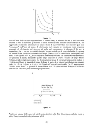 Figura 15
ove sull’asse delle ascisse rappresentiamo il tempo libero h misurato in ore, e sull’asse delle
ordinate il bene di consumo q misurato in unità. Come si nota, abbiamo anche indicato hm che
rappresenta il massimo ammontare di tempo libero di cui l’individuo può disporre (può cioè
“consumare”) nell’arco di tempo di riferimento. Ad esempio se prendiamo come orizzonte
temporale di riferimento, nel processo di scelta del consumatore, la giornata di 24 ore, e
supponiamo che ci sia una necessità fisiologica imprescindibile per il nostro individuo di riposare
per almeno 8 ore, l’ammontare massimo di tempo (libero) di cui il consumatore può disporre sarà
pari a 16 ore (quindi 16 = hm), e sarà su questo ammontare massimo che il consumatore eserciterà il
suo processo di scelta, decidendo quanto tempo dedicare al lavoro e quanto al tempo libero.
Pertanto, se ad esempio supponiamo che il consumatore scelga di consumare una quantità pari ad h1
= 6 di tempo libero, la quantità di tempo dedicata al lavoro la si ottiene immediatamente, essendo
pari a hm - h1 , e cioè pari a 16 – 6 = 10. Quindi sull’asse orizzontale della Fig. 15 leggeremo da
“sinistra verso destra” la quantità di tempo libero, e da “hm verso sinistra” la quantità di lavoro
prescelta dal lavoratore, cioè nell’esempio precedente:
Figura 16
Anche per ognuna delle curve di indifferenza descritte nella Fig. 15 possiamo definire come al
solito il saggio marginale di sostituzione MRS:
20
 