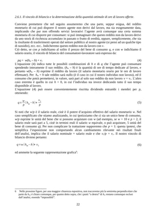 2.6.1. Il vincolo di bilancio e la determinazione della quantità ottimale di ore di lavoro offerte.
Conviene premettere che nel seguito assumeremo che una parte, seppur esigua, del reddito
monetario di cui può disporre il nostro agente non derivi dal lavoro, ma sia esogenamente data,
implicando che pur non offrendo servizi lavorativi l’agente avrà comunque una certa somma
monetaria di cui disporre per consumare: si può immaginare che questo reddito non da lavoro derivi
da uno stock di ricchezza accumulato in passato o frutto di eredità, oppure, semplicemente, che sia
la risultante di trasferimenti operati dal settore pubblico al nostro agente (si pensi ad un qualche tipo
di sussidio), ecc. ecc.. Indicheremo questo reddito non da lavoro con v.
Ciò detto, se con p indichiamo al solito il prezzo del bene di consumo q, e con w indichiamo il
salario orario, il vincolo di bilancio del consumatore-lavoratore sarà espresso da:
pq = w(hm – h) + v1 (4)
L’equazione (4) indica tutte le possibili combinazioni di h e di q che l’agente può consumare
spendendo interamente il suo reddito. (hm – h) è la quantità di ore di tempo dedicate al lavoro, e
pertanto w(hm – h) esprime il reddito da lavoro (il salario monetario orario per le ore di lavoro
effettuate). Per hm = h tale reddito sarà nullo (è il caso in cui il nostro individuo non lavora), ed il
consumo che potrà permettersi, in valore, sarà pari al solo suo reddito da non lavoro v = v1. L’altro
caso estremo è quello in cui h = 0, in cui l’individuo sta invece dedicando tutto il suo tempo
disponibile al lavoro.
L’equazione (4) può essere convenientemente riscritta dividendo entrambi i membri per p,
ottenendo:
q=
w
p
(hm−h)+
v1
p
(5)
Si noti che w/p è il salario reale, cioè è il potere d’acquisto effettivo del salario monetario w. Nel
caso semplificato che stiamo analizzando, in cui ipotizziamo che ci sia un unico bene di consumo,
w/p esprime le unità del bene che si possono acquistare con w (ad esempio, se w = 10 e p = 2, il
salario reale sarà pari a 5, cioè in termini reali il salario w equivale, o può acquistare, 5 unità del
bene di consumo q). Per non complicare la trattazione supporremo che p = 1: questa ipotesi, che
semplifica l’esposizione non comportando alcun cambiamento rilevante nei risultati finali
dell’analisi, implica che il salario nominale = salario reale e che v1/p = v1. Il nostro vincolo di
bilancio diviene pertanto:
q=w (hm−h)+ v1 (6)
ed ammette la seguente rappresentazione grafica6
:
6 Nelle prossime figure, per una maggior chiarezza espositiva, non tracceremo più la semiretta perpendicolare che
parte da hm; è chiaro comunque, per quanto detto sopra, che i punti “a destra” di hm restano comunque esclusi
dall’analisi, essendo “impossibili”.
22
 