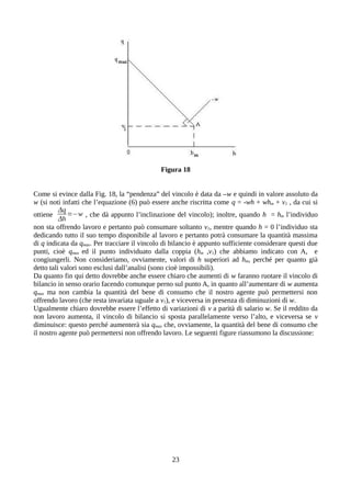 Figura 18
Come si evince dalla Fig. 18, la “pendenza” del vincolo è data da –w e quindi in valore assoluto da
w (si noti infatti che l’equazione (6) può essere anche riscritta come q = -wh + whm + v1 , da cui si
ottiene
Δq
Δh
=−w , che dà appunto l’inclinazione del vincolo); inoltre, quando h = hm l’individuo
non sta offrendo lavoro e pertanto può consumare soltanto v1, mentre quando h = 0 l’individuo sta
dedicando tutto il suo tempo disponibile al lavoro e pertanto potrà consumare la quantità massima
di q indicata da qmax. Per tracciare il vincolo di bilancio è appunto sufficiente considerare questi due
punti, cioè qmax ed il punto individuato dalla coppia (hm ,v1) che abbiamo indicato con A, e
congiungerli. Non consideriamo, ovviamente, valori di h superiori ad hm, perché per quanto già
detto tali valori sono esclusi dall’analisi (sono cioè impossibili).
Da quanto fin qui detto dovrebbe anche essere chiaro che aumenti di w faranno ruotare il vincolo di
bilancio in senso orario facendo comunque perno sul punto A, in quanto all’aumentare di w aumenta
qmax ma non cambia la quantità del bene di consumo che il nostro agente può permettersi non
offrendo lavoro (che resta invariata uguale a v1), e viceversa in presenza di diminuzioni di w.
Ugualmente chiaro dovrebbe essere l’effetto di variazioni di v a parità di salario w. Se il reddito da
non lavoro aumenta, il vincolo di bilancio si sposta parallelamente verso l’alto, e viceversa se v
diminuisce: questo perché aumenterà sia qmax che, ovviamente, la quantità del bene di consumo che
il nostro agente può permettersi non offrendo lavoro. Le seguenti figure riassumono la discussione:
23
 