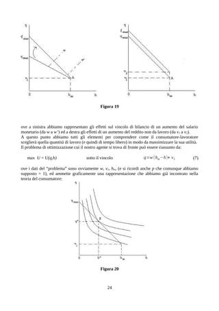 Figura 19
ove a sinistra abbiamo rappresentato gli effetti sul vincolo di bilancio di un aumento del salario
monetario (da w a w’) ed a destra gli effetti di un aumento del reddito non da lavoro (da v1 a v2).
A questo punto abbiamo tutti gli elementi per comprendere come il consumatore-lavoratore
sceglierà quella quantità di lavoro (e quindi di tempo libero) in modo da massimizzare la sua utilità.
Il problema di ottimizzazione cui il nostro agente si trova di fronte può essere riassunto da:
max U = U(q,h) sotto il vincolo q=w (hm−h)+ v1 (7)
ove i dati del “problema” sono ovviamente w, v1, hm, (e si ricordi anche p che comunque abbiamo
supposto = 1), ed ammette graficamente una rappresentazione che abbiamo già incontrato nella
teoria del consumatore:
Figura 20
24
 