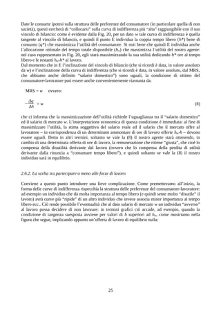 Date le consuete ipotesi sulla struttura delle preferenze del consumatore (in particolare quella di non
sazietà), questi cercherà di “collocarsi” sulla curva di indifferenza più “alta” raggiungibile con il suo
vincolo di bilancio: come è evidente dalla Fig. 20, per un dato w tale curva di indifferenza è quella
tangente al vincolo di bilancio, e quindi il punto E individua la coppia tempo libero (h*) bene di
consumo (q*) che massimizza l’utilità del consumatore. Si noti bene che quindi E individua anche
l’allocazione ottimale del tempo totale disponibile (hm) che massimizza l’utilità del nostro agente:
nel caso rappresentato in Fig. 20, egli starà massimizzando la sua utilità dedicando h* ore al tempo
libero e le restanti hm-h* al lavoro.
Dal momento che in E l’inclinazione del vincolo di bilancio (che si ricordi è data, in valore assoluto
da w) e l’inclinazione della curva di indifferenza (che si ricordi è data, in valore assoluto, dal MRS,
che abbiamo anche definito “salario domestico”) sono uguali, la condizione di ottimo del
consumatore-lavoratore può essere anche convenientemente riassunta da:
MRS = w ovvero:
−
Δq
Δh
= w (8)
che ci informa che la massimizzazione dell’utilità richiede l’uguaglianza tra il “salario domestico”
ed il salario di mercato w. L’interpretazione economica di questa condizione è immediata: al fine di
massimizzare l’utilità, la stima soggettiva del salario reale ed il salario che il mercato offre al
lavoratore – in corrispondenza di un determinato ammontare di ore di lavoro offerte hm-h – devono
essere uguali. Detto in altri termini, soltanto se vale la (8) il nostro agente starà ottenendo, in
cambio di una determinata offerta di ore di lavoro, la remunerazione che ritiene “giusta”, che cioè lo
compensa della disutilità derivante dal lavoro (ovvero che lo compensa della perdita di utilità
derivante dalla rinuncia a “consumare tempo libero”), e quindi soltanto se vale la (8) il nostro
individuo sarà in equilibrio.
2.6.2. La scelta tra partecipare o meno alle forze di lavoro
Conviene a questo punto introdurre una lieve complicazione. Come premettevamo all’inizio, la
forma delle curve di indifferenza rispecchia la struttura delle preferenze del consumatore-lavoratore:
ad esempio un individuo che dà molta importanza al tempo libero (e quindi sente molto “disutile” il
lavoro) avrà curve più “ripide” di un altro individuo che invece associa minor importanza al tempo
libero ecc.. Ciò rende possibile l’eventualità che al dato salario di mercato w un individuo “avverso”
al lavoro possa decidere di non lavorare: in termini grafici ciò accade, ad esempio, quando la
condizione di tangenza suesposta avviene per valori di h superiori ad hm, come mostriamo nella
figura che segue, implicando appunto un’offerta di lavoro di equilibrio nulla:
25
 