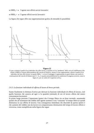 se MRSp > w l’agente non offrirà servizi lavorativi
se MRSp < w l’agente offrirà servizi lavorativi
La figura che segue offre una rappresentazione grafica di entrambe le possibilità:
Figura 22
Il caso a sinistra è quello di un individuo che offre lavoro, in quanto in A la “pendenza” della curva di indifferenza (che
riflette il MRSp) è minore della pendenza del vincolo di bilancio, mentre il caso rappresentato a destra è quello di un
individuo che non offre lavoro, in quanto MRSp > w (con il tratteggio è rappresentata in quest’ultimo caso anche la
continuazione del vincolo di bilancio per h > hm, in quanto presumibilmente la condizione di tangenza avverrà, come in
figura 21, per un valore di h superiore ad hm).
2.6.3. La funzione individuale di offerta di lavoro di breve periodo
Siamo finalmente in dirittura d’arrivo per derivare la funzione individuale di offerta di lavoro, cioè
quella funzione che associa ad ogni w la quantità (ottimale) di ore di lavoro offerta dal nostro
consumatore-lavoratore.
In primo luogo porremo l’importante ipotesi che il tempo libero sia un bene normale, assumendo
quindi che all’aumentare del reddito dell’agente aumenti il suo “consumo” di tempo libero (e quindi
diminuisca la sua offerta di lavoro). Una conseguenza immediata che discende da questa ipotesi è
che aumenti del reddito non da lavoro (v) comporteranno diminuzioni del tempo di lavoro offerto e
viceversa, come esemplificato nella figura che segue:
27
 