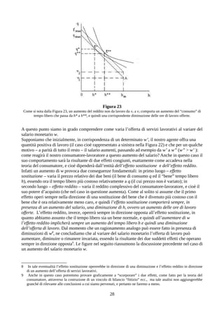 Figura 23
Come si nota dalla Figura 23, un aumento del reddito non da lavoro da v1 a v2 comporta un aumento del “consumo” di
tempo libero che passa da h* a h**, e quindi una corrispondente diminuzione delle ore di lavoro offerte.
A questo punto siamo in grado comprendere come varia l’offerta di servizi lavorativi al variare del
salario monetario w.
Supponiamo che inizialmente, in corrispondenza di un determinato w’, il nostro agente offra una
quantità positiva di lavoro (il caso cioè rappresentato a sinistra nella Figura 22) e che per un qualche
motivo – a parità di tutto il resto – il salario aumenti, passando ad esempio da w’ a w’’ (w’’ > w’ ):
come reagirà il nostro consumatore-lavoratore a questo aumento del salario? Anche in questo caso il
suo comportamento sarà la risultante di due effetti congiunti, esattamente come accadeva nella
teoria del consumatore, e cioè dipenderà dall’entità dell’effetto sostituzione e dell’effetto reddito.
Infatti un aumento di w provoca due conseguenze fondamentali: in primo luogo – effetto
sostituzione – varia il prezzo relativo dei due beni (il bene di consumo q ed il “bene” tempo libero
h), essendo ora il tempo libero più costoso relativamente a q (il cui prezzo non è variato); in
secondo luogo – effetto reddito – varia il reddito complessivo del consumatore-lavoratore, e cioè il
suo potere d’acquisto (che nel caso in questione aumenta). Come al solito si assume che il primo
effetto operi sempre nella direzione di una sostituzione del bene che è divenuto più costoso con il
bene che è ora relativamente meno caro, e quindi l’effetto sostituzione comporterà sempre, in
presenza di un aumento del salario, una diminuzione di h, ovvero un aumento delle ore di lavoro
offerte. L’effetto reddito, invece, opererà sempre in direzione opposta all’effetto sostituzione, in
quanto abbiamo assunto che il tempo libero sia un bene normale, e quindi all’aumentare di w
l’effetto reddito implicherà sempre un aumento del tempo libero h e quindi una diminuzione
dell’offerta di lavoro. Dal momento che un ragionamento analogo può essere fatto in presenza di
diminuzioni di w8
, ne concludiamo che al variare del salario monetario l’offerta di lavoro può
aumentare, diminuire o rimanere invariata, essendo la risultante dei due suddetti effetti che operano
sempre in direzione opposta9
. Le figure nel seguito riassumono la discussione precedente nel caso di
un aumento del salario monetario w.
8 In tale eventualità l’effetto sostituzione opererebbe in direzione di una diminuzione e l’effetto reddito in direzione
di un aumento dell’offerta di servizi lavorativi.
9 Anche in questo caso potremmo provare graficamente a “scorporare” i due effetti, come fatto per la teoria del
consumatore, attraverso la costruzione di un vincolo di bilancio “fittizio” ecc., ma tale analisi non aggiungerebbe
granché di rilevante alle conclusioni a cui siamo pervenuti, e pertanto ne faremo a meno.
28
 