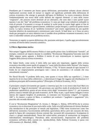Prendiamo per il momento per buona questa definizione, precisandone soltanto alcune ulteriori
implicazioni (avremo modo di tornare in seguito sul significato profondo della definizione di
scienza economica che emerge in generale dall'opera di Robbins). La teoria economica diviene
fondamentalmente una teoria delle scelte definita dai seguenti elementi: ci sono delle risorse
“originarie”, che possono essere destinate ad usi alternativi, che sono date e sono quindi scarse
(questo è uno dei “dati” del problema economico). Ci sono poi degli scopi (obiettivi) ordinabili in
scala di priorità. L'economia si occupa di studiare le scelte poste in essere dagli agenti al fine di
raggiungere i propri obiettivi (genericamente, soddisfare i propri bisogni), a partire da queste risorse
scarse. La tipica struttura di un “problema economico” può essere rappresentata da una qualche
funzione obiettivo da massimizzare o minimizzare sotto vincoli. Si badi bene: se ci fosse un unico
modo per perseguire un unico obiettivo non ci sarebbe alcun problema veramente economico, ma il
tutto si ridurrebbe soltanto ad un problema tecnico.
Torneremo in seguito su questa definizione che, possiamo anticipare, è quella oggi prevalentemente
accettata all'interno della comunità scientifica.
1.2 Breve digressione storica
Non sempre l'oggetto dell'Economia Politica è stato quello prima visto: la definizione “formale”, ad
esempio, cominciò ad imporsi durante la cosiddetta “Rivoluzione Marginalista”(seconda metà del
'800), seppure spetta appunto a Robbins il merito di aver sistematizzato in maniera rigorosa
l'oggetto della (nuova) scienza economica.
Per Adam Smith, come recita il titolo della sua opera più importante, oggetto della scienza
economica dovrebbe essere quello di spiegare le “cause della Ricchezza delle Nazioni” (An Inquiry
into the Nature and Causes of the Wealth of Nations, 1776). “Il lavoro annuale di ogni nazione è il
fondo da cui originariamente provengono tutti i mezzi di sussistenza e di comodo che essa
annualmente consuma”.
Per David Ricardo “il prodotto della terra, tutto quanto si ricava dalla sua superficie [...] viene
ripartito fra le tre classi della collettività [...]. determinare le leggi che reggono tale distribuzione è il
problema principale dell'economia politica” (Principles of Political Economy, 1817).
Il principale compito (ovviamente per quanto ci interessa qui) che si era invece dato Karl Marx era
di spiegare le “leggi di movimento” che governano uno specifico modo di produzione (il modo di
produzione capitalistico), grazie ad una serrata critica degli “economisti classici” (“...per economia
politica classica intendo tutti gli studi economici, da W. Petty in poi, i quali hanno indagato il nesso
interno dei rapporti borghesi di produzione, in contrasto con l'economia volgare”, Il Capitale,
1867 ). Ai classici, a parere di Marx, si sarebbero poi sostituiti i “pugilatori a pagamento” (ivi,
poscritto alla seconda edizione).
È con la “Rivoluzione Marginalista” (S. Jevons, C. Menger, L. Walras, 1870-1874) che la scienza
economica vira in direzione di una teoria delle scelte. Sulla scia dell'utilitarismo di Jeremy Bentham
(An introduction to the principles of morals and legislation, 1780) viene riconosciuto come fine
dell'attività economica l'accrescimento dell'utilità; quest'ultima deriva però dal consumo dei beni,
quindi la figura del consumatore diviene centrale (hp. sovranità del consumatore). Scompaiono le
classi o i gruppi metaindividuali. Teoria del valore-utilità; principio di sostituzione (al margine);
individualismo metodologico. Prevalenza della microeconomia. Impostazione del problema
economico nell'ottica della scarsità (vs. riproducibilità). Dalla Political Economy si passa così
all'Economics (A. Marshall, 1890).
2
 