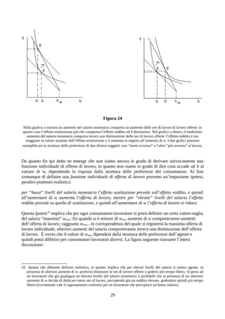 Figura 24
Nella grafico a sinistra un aumento del salario monetario comporta un aumento delle ore di lavoro di lavoro offerte: in
questo caso l’effetto sostituzione più che compensa l’effetto reddito ed h diminuisce. Nel grafico a destra, il medesimo
aumento del salario monetario comporta invece una diminuzione delle ore di lavoro offerte: l’effetto reddito è ora
maggiore in valore assoluto dell’effetto sostituzione e h aumenta in seguito all’aumento di w. I due grafici possono
esemplificare la struttura delle preferenze di due diversi soggetti: uno “meno avverso” e l’altro “più avverso” al lavoro.
Da quanto fin qui detto ne emerge che non siamo ancora in grado di derivare univocamente una
funzione individuale di offerta di lavoro, in quanto non siamo in grado di dire cosa accade ad h al
variare di w, dipendendo la risposta dalla struttura delle preferenze del consumatore. Al fine
comunque di definire una funzione individuale di offerta di lavoro porremo un’importante ipotesi,
peraltro piuttosto realistica:
per “bassi” livelli del salario monetario l’effetto sostituzione prevale sull’effetto reddito, e quindi
all’aumentare di w aumenta l’offerta di lavoro, mentre per “elevati” livelli del salario l’effetto
reddito prevale su quello di sostituzione, e quindi all’aumentare di w l’offerta di lavoro si riduce.
Questa ipotesi10
implica che per ogni consumatore-lavoratore si potrà definire un certo valore-soglia
del salario “massimo” wmax: fin quando w è minore di wmax aumenti di w comporteranno aumenti
dell’offerta di lavoro; raggiunto wmax , in corrispondenza del quale si registrerà la massima offerta di
lavoro individuale, ulteriori aumenti del salario comporteranno invece una diminuzione dell’offerta
di lavoro. È ovvio che il valore di wmax dipenderà dalla struttura delle preferenze dell’agente e
quindi potrà differire per consumatori-lavoratori diversi. La figura seguente riassume l’intera
discussione:
10 Ipotesi che abbiamo definito realistica, in quanto implica che per elevati livelli del salario il nostro agente, in
presenza di ulteriori aumenti di w, preferirà diminuire le ore di lavoro offerto e godersi più tempo libero. Si pensi ad
un lavoratore che già guadagna un elevato livello del salario monetario: è probabile che in presenza di un ulteriore
aumento di w decida di dedicare meno ore al lavoro, percependo già un reddito elevato, godendosi quindi più tempo
libero (ovviamente vale il ragionamento contrario per un lavoratore che percepisce un basso salario).
29
 