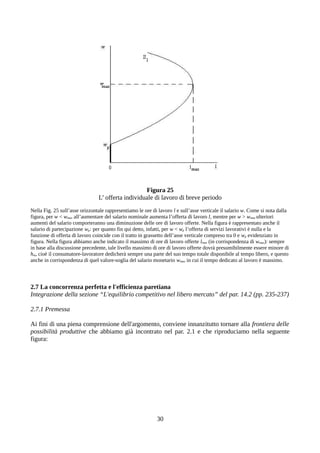 Figura 25
L’ offerta individuale di lavoro di breve periodo
Nella Fig. 25 sull’asse orizzontale rappresentiamo le ore di lavoro l e sull’asse verticale il salario w. Come si nota dalla
figura, per w < wmax all’aumentare del salario nominale aumenta l’offerta di lavoro l, mentre per w > wmax ulteriori
aumenti del salario comporteranno una diminuzione delle ore di lavoro offerte. Nella figura è rappresentato anche il
salario di partecipazione wp: per quanto fin qui detto, infatti, per w < wp l’offerta di servizi lavorativi è nulla e la
funzione di offerta di lavoro coincide con il tratto in grassetto dell’asse verticale compreso tra 0 e wp evidenziato in
figura. Nella figura abbiamo anche indicato il massimo di ore di lavoro offerte lmax (in corrispondenza di wmax): sempre
in base alla discussione precedente, tale livello massimo di ore di lavoro offerte dovrà presumibilmente essere minore di
hm, cioè il consumatore-lavoratore dedicherà sempre una parte del suo tempo totale disponibile al tempo libero, e questo
anche in corrispondenza di quel valore-soglia del salario monetario wmax in cui il tempo dedicato al lavoro è massimo.
2.7 La concorrenza perfetta e l'efficienza paretiana
Integrazione della sezione “L'equilibrio competitivo nel libero mercato” del par. 14.2 (pp. 235-237)
2.7.1 Premessa
Ai fini di una piena comprensione dell'argomento, conviene innanzitutto tornare alla frontiera delle
possibilità produttive che abbiamo già incontrato nel par. 2.1 e che riproduciamo nella seguente
figura:
30
 