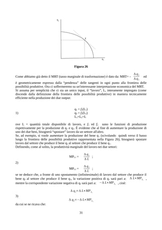Figura 26
Come abbiamo già detto il MRT (tasso marginale di trasformazione) è dato da: MRT= -
Δ q2
Δ q1
ed
è geometricamente espresso dalla “pendenza” delle tangenti in ogni punto alla frontiera delle
possibilità produttive. Ora ci soffermeremo su un'interessante interpretazione economica del MRT.
Si assuma per semplicità che ci sia un unico input, il “lavoro”, L, interamente impiegato (come
discende dalla definizione della frontiera delle possibilità produttive) in maniera tecnicamente
efficiente nella produzione dei due output:
q1 = f1(L1)
1) q2 = f2(L2)
L1+L2=L
ove L = quantità totale disponibile di lavoro, e f1 ed f2 sono le funzioni di produzione
rispettivamente per la produzione di q1 e q2. È evidente che al fine di aumentare la produzione di
uno dei due beni, bisognerà “spostare” lavoro da un settore all'altro.
Se, ad esempio, si vuole aumentare la produzione del bene q1 (scivolando quindi verso il basso
lungo la frontiera delle possibilità produttive rappresentata nella Figura 26), bisognerà spostare
lavoro dal settore che produce il bene q2 al settore che produce il bene q1.
Definendo, come al solito, la produttività marginale del lavoro nei due settori:
MPL1 =
Δ q1
Δ L
;
2)
MPL2 =
Δ q2
Δ L
;
se ne deduce che, a fronte di uno spostamento (infinitesimale) di lavoro dal settore che produce il
bene q2 al settore che produce il bene q1, la variazione positiva di q1 sarà pari a: Δ L∗MPL1
,
mentre la corrispondente variazione negativa di q2 sarà pari a: −Δ L∗MPL2
, cioè:
Δ q1=Δ L∗MPL1
3)
Δ q2=−Δ L∗MPL2
da cui se ne ricava che:
31
 