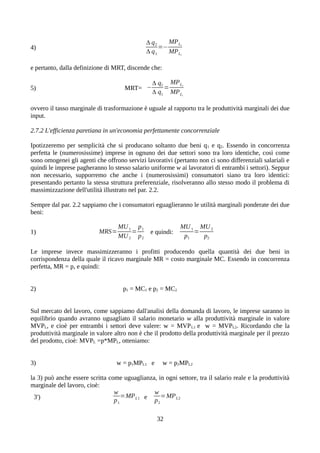 4)
Δ q2
Δ q1
=−
MPL2
MPL1
e pertanto, dalla definizione di MRT, discende che:
5) MRT= −
Δ q2
Δ q1
=
MPL2
MPL1
ovvero il tasso marginale di trasformazione è uguale al rapporto tra le produttività marginali dei due
input.
2.7.2 L'efficienza paretiana in un'economia perfettamente concorrenziale
Ipotizzeremo per semplicità che si producano soltanto due beni q1 e q2. Essendo in concorrenza
perfetta le (numerosissime) imprese in ognuno dei due settori sono tra loro identiche, così come
sono omogenei gli agenti che offrono servizi lavorativi (pertanto non ci sono differenziali salariali e
quindi le imprese pagheranno lo stesso salario uniforme w ai lavoratori di entrambi i settori). Seppur
non necessario, supporremo che anche i (numerosissimi) consumatori siano tra loro identici:
presentando pertanto la stessa struttura preferenziale, risolveranno allo stesso modo il problema di
massimizzazione dell'utilità illustrato nel par. 2.2.
Sempre dal par. 2.2 sappiamo che i consumatori eguaglieranno le utilità marginali ponderate dei due
beni:
1) MRS=
MU1
MU2
=
p1
p2
e quindi:
MU1
p1
=
MU2
p2
Le imprese invece massimizzeranno i profitti producendo quella quantità dei due beni in
corrispondenza della quale il ricavo marginale MR = costo marginale MC. Essendo in concorrenza
perfetta, MR = p, e quindi:
2) p1 = MC1 e p2 = MC2
Sul mercato del lavoro, come sappiamo dall'analisi della domanda di lavoro, le imprese saranno in
equilibrio quando avranno uguagliato il salario monetario w alla produttività marginale in valore
MVPL, e cioè per entrambi i settori deve valere: w = MVPL1 e w = MVPL2. Ricordando che la
produttività marginale in valore altro non è che il prodotto della produttività marginale per il prezzo
del prodotto, cioè: MVPL =p*MPL, otteniamo:
3) w = p1MPL1 e w = p2MPL2
la 3) può anche essere scritta come uguaglianza, in ogni settore, tra il salario reale e la produttività
marginale del lavoro, cioè:
3')
w
p1
=MPL1 e
w
p2
=MPL2
32
 