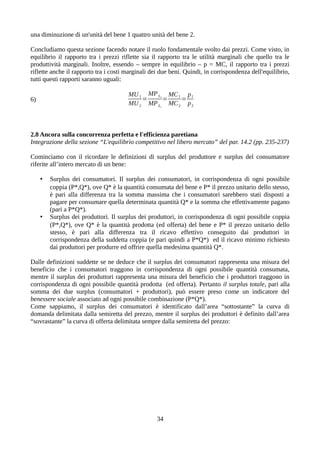 una diminuzione di un'unità del bene 1 quattro unità del bene 2.
Concludiamo questa sezione facendo notare il ruolo fondamentale svolto dai prezzi. Come visto, in
equilibrio il rapporto tra i prezzi riflette sia il rapporto tra le utilità marginali che quello tra le
produttività marginali. Inoltre, essendo – sempre in equilibrio – p = MC, il rapporto tra i prezzi
riflette anche il rapporto tra i costi marginali dei due beni. Quindi, in corrispondenza dell'equilibrio,
tutti questi rapporti saranno uguali:
6)
MU1
MU2
=
MPL2
MPL1
=
MC1
MC2
=
p1
p2
2.8 Ancora sulla concorrenza perfetta e l'efficienza paretiana
Integrazione della sezione “L'equilibrio competitivo nel libero mercato” del par. 14.2 (pp. 235-237)
Cominciamo con il ricordare le definizioni di surplus del produttore e surplus del consumatore
riferite all’intero mercato di un bene:
• Surplus dei consumatori. Il surplus dei consumatori, in corrispondenza di ogni possibile
coppia (P*,Q*), ove Q* è la quantità consumata del bene e P* il prezzo unitario dello stesso,
è pari alla differenza tra la somma massima che i consumatori sarebbero stati disposti a
pagare per consumare quella determinata quantità Q* e la somma che effettivamente pagano
(pari a P*Q*).
• Surplus dei produttori. Il surplus dei produttori, in corrispondenza di ogni possibile coppia
(P*,Q*), ove Q* è la quantità prodotta (ed offerta) del bene e P* il prezzo unitario dello
stesso, è pari alla differenza tra il ricavo effettivo conseguito dai produttori in
corrispondenza della suddetta coppia (e pari quindi a P*Q*) ed il ricavo minimo richiesto
dai produttori per produrre ed offrire quella medesima quantità Q*.
Dalle definizioni suddette se ne deduce che il surplus dei consumatori rappresenta una misura del
beneficio che i consumatori traggono in corrispondenza di ogni possibile quantità consumata,
mentre il surplus dei produttori rappresenta una misura del beneficio che i produttori traggono in
corrispondenza di ogni possibile quantità prodotta (ed offerta). Pertanto il surplus totale, pari alla
somma dei due surplus (consumatori + produttori), può essere preso come un indicatore del
benessere sociale associato ad ogni possibile combinazione (P*Q*).
Come sappiamo, il surplus dei consumatori è identificato dall’area “sottostante” la curva di
domanda delimitata dalla semiretta del prezzo, mentre il surplus dei produttori è definito dall’area
“sovrastante” la curva di offerta delimitata sempre dalla semiretta del prezzo:
34
 