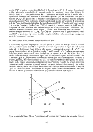 coppia (P’Q’) ci sarà un eccesso (insoddisfatto) di domanda pari a Q’’-Q’. Il surplus dei produttori
si riduce all’area del triangolo 0PmaxE’, mentre il surplus dei consumatori sarà ora dato dall’area del
trapezio P’BE’Pmax. L’area del triangolo BEE’ rappresenta pertanto la perdita di surplus che si
registra nel passaggio dall’equilibrio di concorrenza perfetta (P*Q*) all’equilibrio con prezzo
massimo (PmaxQ’). Da quanto detto se ne deduce che l’imposizione di un prezzo massimo comporta
una configurazione Pareto-inefficiente (Pareto-subottimale) rispetto all’equilibrio di concorrenza
perfetta, Pareto-inefficienza che implica che la configurazione (P’Q’) è “migliorabile”. Ad esempio
ci si potrebbe “muovere” da (PmaxQ’) a (P*Q*), i produttori potrebbero appropriarsi dell’area del
triangolo E’AE ed i consumatori dell’area del triangolo BEA: in questo caso sia i consumatori che i
produttori avrebbero aumentato il loro surplus (e quindi il loro benessere). Alternativamente, ci si
potrebbe sempre “muovere” da (PmaxQ’) a (P*Q*) con i produttori che si appropriano dell’intera
area BEE’: in questo caso i produttori avrebbero migliorato la loro posizione senza però peggiorare
quella dei consumatori, ecc. ecc..
2.8.2 Imposizione di una tassa sul prezzo di vendita del bene
Si ipotizzi che il governo imponga una tassa sul prezzo di vendita del bene (si pensi ad esempio
all’IVA): vediamo come si modifica l’equilibrio di mercato rappresentato in Figura 27. Se la tassa è
pari a τ ( τ > 0), il prezzo finale del bene (che pagano i consumatori) sarà pari a P+ τP=P(1+ τ),
mentre il ricavo unitario dei produttori sarà pari a P, la differenza P+ τP – P= τP essendo incamerata
dallo Stato sottoforma appunto di tassazione indiretta: ad esempio se τ = 0.2 (= 20%), e P = 10, il
prezzo finale del bene per i consumatori è pari a 12, il ricavo unitario per i produttori è pari a 10 e
la differenza, pari a 2, rappresenta il provento dell’imposta (per unità venduta) che va allo Stato. È
evidente, pertanto, che l’imposizione di una tassa sul prezzo di vendita del bene genera due diversi
prezzi: quello pagato dai consumatori (comprensivo dell’imposta) e quello che invece rappresenta
l’incasso per unità venduta (al netto dell’imposta) che va ai produttori. Dal punto di vista grafico
possiamo mostrare come si modifica l’equilibrio concorrenziale rappresentato nella precedente
figura 27, considerando che l’introduzione dell’imposta implica uno spostamento verso l’alto della
funzione di offerta, spostamento evidentemente proporzionale all’entità dell’imposta:
Figura 29
Come si nota dalla Figura 29, con l’imposizione dell’imposta si verifica una divergenza tra il prezzo
36
 