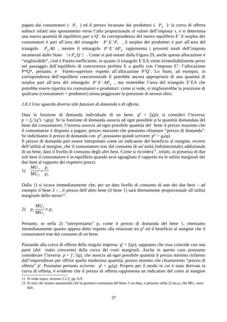 pagato dai consumatori ( Pc
'
) ed il prezzo incassato dai produttori ( Pp
'
): la curva di offerta
subisce infatti uno spostamento verso l’alto proporzionale al valore dell’imposta τ, e si determina
una nuova quantità di equilibrio pari a Q’. In corrispondenza del nuovo equilibrio E’ il surplus dei
consumatori è pari all’area del triangolo P' E' Pc
'
, il surplus dei produttori è pari all’area del
triangolo Pp
'
A0 , mentre il rettangolo P' E' APp
'
rappresenta i proventi totali dell’imposta
incamerati dallo Stato (τ Pp
'
Q' ) . Come si può notare dalla Figura 29, anche questa allocazione è
“migliorabile”, cioè è Pareto-inefficiente, in quanto il triangolo E’EA viene irrimediabilmente perso
nel passaggio dall’equilibrio di concorrenza perfetta E a quello con l’imposta E’: l’allocazione
P*Q*, pertanto, è Pareto-superiore rispetto all’allocazione P’Q’. Lo Stato, ad esempio, in
corrispondenza dell’equilibrio concorrenziale E potrebbe ancora appropriarsi di una quantità di
surplus pari all’area del rettangolo P' E' APp
'
, ma resterebbe l’area del triangolo E’EA che
potrebbe essere ripartita tra consumatori e produttori: come si vede, si migliorerebbe la posizione di
qualcuno (consumatori + produttori) senza peggiorare la posizione di nessun altro.
2.8.3 Uno sguardo diverso alle funzioni di domanda e di offerta.
Data la funzione di domanda individuale di un bene: qd
= fd(p), si consideri l’inversa:
p = fd
-1
(qd
) =g(q). Se la funzione di domanda associa ad ogni possibile p la quantità domandata del
bene dal consumatore, l’inversa associa ad ogni possibile quantità del bene il prezzo massimo che
il consumatore è disposto a pagare, prezzo massimo che possiamo chiamare “prezzo di domanda”.
Se indichiamo il prezzo di domanda con pd
, possiamo quindi scrivere: pd
= gd(q).
Il prezzo di domanda può essere interpretato come un indicatore del beneficio al margine, ovvero
dell’utilità al margine, che il consumatore trae dal consumo di un’unità (infinitesimale) addizionale
di un bene, dato il livello di consumo degli altri beni. Come si ricorderà11
, infatti, in presenza di due
soli beni il consumatore è in equilibrio quando avrà uguagliato il rapporto tra le utilità marginali dei
due beni al rapporto dei rispettivi prezzi:
1)
MU1
MU2
=
p1
p2
Dalla 1) si ricava immediatamente che, per un dato livello di consumo di uno dei due beni – ad
esempio il bene 2 – , il prezzo dell’altro bene (il bene 1) sarà direttamente proporzionale all’utilità
marginale dello stesso12
:
2) p2
MU1
MU2
=p1
Pertanto, se nella 2) “interpretiamo” p1 come il prezzo di domanda del bene 1, otteniamo
immediatamente quanto appena detto rispetto alla relazione tra pd
ed il beneficio al margine che il
consumatore trae dal consumo di un bene.
Passando alla curva di offerta della singola impresa: qs
= fs(p), sappiamo che essa coincide con una
parte (del tratto crescente) della curva dei costi marginali. Anche in questo caso possiamo
considerare l’inversa: p = f s
-1
(q), che associa ad ogni possibile quantità il prezzo minimo richiesto
dall’imprenditore per offrire quella medesima quantità, prezzo minimo che chiameremo “prezzo di
offerta” ps
. Possiamo pertanto scrivere: ps
= gs(q). Proprio per il modo in cui è stata derivata la
curva di offerta, è evidente che il prezzo di offerta rappresenta un indicatore del costo al margine
11 Si veda sopra, sezione 2.2.2, pp. 6-9.
12 Si noti che stiamo assumendo che la quantità consumata del bene 2 sia data, e pertanto nella 2) sia p2 che MU2 sono
dati.
37
 