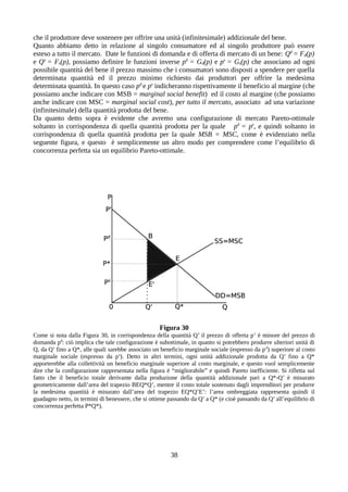 che il produttore deve sostenere per offrire una unità (infinitesimale) addizionale del bene.
Quanto abbiamo detto in relazione al singolo consumatore ed al singolo produttore può essere
esteso a tutto il mercato. Date le funzioni di domanda e di offerta di mercato di un bene: Qd
= Fd(p)
e Qs
= Fs(p), possiamo definire le funzioni inverse pd
= Gd(p) e ps
= Gs(p) che associano ad ogni
possibile quantità del bene il prezzo massimo che i consumatori sono disposti a spendere per quella
determinata quantità ed il prezzo minimo richiesto dai produttori per offrire la medesima
determinata quantità. In questo caso pd
e ps
indicheranno rispettivamente il beneficio al margine (che
possiamo anche indicare con MSB = marginal social benefit) ed il costo al margine (che possiamo
anche indicare con MSC = marginal social cost), per tutto il mercato, associato ad una variazione
(infinitesimale) della quantità prodotta del bene.
Da quanto detto sopra è evidente che avremo una configurazione di mercato Pareto-ottimale
soltanto in corrispondenza di quella quantità prodotta per la quale pd
= ps
, e quindi soltanto in
corrispondenza di quella quantità prodotta per la quale MSB = MSC, come è evidenziato nella
seguente figura, e questo è semplicemente un altro modo per comprendere come l’equilibrio di
concorrenza perfetta sia un equilibrio Pareto-ottimale.
Figura 30
Come si nota dalla Figura 30, in corrispondenza della quantità Q’ il prezzo di offerta ps
è minore del prezzo di
domanda pd
: ciò implica che tale configurazione è subottimale, in quanto si potrebbero produrre ulteriori unità di
Q, da Q’ fino a Q*, alle quali sarebbe associato un beneficio marginale sociale (espresso da pd
) superiore al costo
marginale sociale (espresso da ps
). Detto in altri termini, ogni unità addizionale prodotta da Q’ fino a Q*
apporterebbe alla collettività un beneficio marginale superiore al costo marginale, e questo vuol semplicemente
dire che la configurazione rappresentata nella figura è “migliorabile” e quindi Pareto inefficiente. Si rifletta sul
fatto che il beneficio totale derivante dalla produzione della quantità addizionale pari a Q*-Q’ è misurato
geometricamente dall’area del trapezio BEQ*Q’, mentre il costo totale sostenuto dagli imprenditori per produrre
la medesima quantità è misurato dall’area del trapezio EQ*Q’E’: l’area ombreggiata rappresenta quindi il
guadagno netto, in termini di benessere, che si ottiene passando da Q’ a Q* (e cioè passando da Q’ all’equilibrio di
concorrenza perfetta P*Q*).
38
 