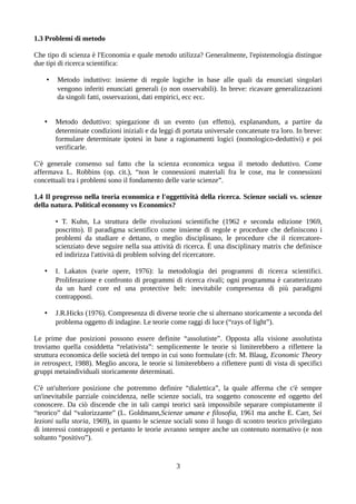 1.3 Problemi di metodo
Che tipo di scienza è l'Economia e quale metodo utilizza? Generalmente, l'epistemologia distingue
due tipi di ricerca scientifica:
• Metodo induttivo: insieme di regole logiche in base alle quali da enunciati singolari
vengono inferiti enunciati generali (o non osservabili). In breve: ricavare generalizzazioni
da singoli fatti, osservazioni, dati empirici, ecc ecc.
• Metodo deduttivo: spiegazione di un evento (un effetto), explanandum, a partire da
determinate condizioni iniziali e da leggi di portata universale concatenate tra loro. In breve:
formulare determinate ipotesi in base a ragionamenti logici (nomologico-deduttivi) e poi
verificarle.
C'è generale consenso sul fatto che la scienza economica segua il metodo deduttivo. Come
affermava L. Robbins (op. cit.), “non le connessioni materiali fra le cose, ma le connessioni
concettuali tra i problemi sono il fondamento delle varie scienze”.
1.4 Il progresso nella teoria economica e l'oggettività della ricerca. Scienze sociali vs. scienze
della natura. Political economy vs Economics?
• T. Kuhn, La struttura delle rivoluzioni scientifiche (1962 e seconda edizione 1969,
poscritto). Il paradigma scientifico come insieme di regole e procedure che definiscono i
problemi da studiare e dettano, o meglio disciplinano, le procedure che il ricercatore-
scienziato deve seguire nella sua attività di ricerca. È una disciplinary matrix che definisce
ed indirizza l'attività di problem solving del ricercatore.
• I. Lakatos (varie opere, 1976): la metodologia dei programmi di ricerca scientifici.
Proliferazione e confronto di programmi di ricerca rivali; ogni programma è caratterizzato
da un hard core ed una protective belt: inevitabile compresenza di più paradigmi
contrapposti.
• J.R.Hicks (1976). Compresenza di diverse teorie che si alternano storicamente a seconda del
problema oggetto di indagine. Le teorie come raggi di luce (“rays of light”).
Le prime due posizioni possono essere definite “assolutiste”. Opposta alla visione assolutista
troviamo quella cosiddetta “relativista”: semplicemente le teorie si limiterebbero a riflettere la
struttura economica delle società del tempo in cui sono formulate (cfr. M. Blaug, Economic Theory
in retrospect, 1988). Meglio ancora, le teorie si limiterebbero a riflettere punti di vista di specifici
gruppi metaindividuali storicamente determinati.
C'è un'ulteriore posizione che potremmo definire “dialettica”, la quale afferma che c'è sempre
un'inevitabile parziale coincidenza, nelle scienze sociali, tra soggetto conoscente ed oggetto del
conoscere. Da ciò discende che in tali campi teorici sarà impossibile separare compiutamente il
“teorico” dal “valorizzante” (L. Goldmann,Scienze umane e filosofia, 1961 ma anche E. Carr, Sei
lezioni sulla storia, 1969), in quanto le scienze sociali sono il luogo di scontro teorico privilegiato
di interessi contrapposti e pertanto le teorie avranno sempre anche un contenuto normativo (e non
soltanto “positivo”).
3
 