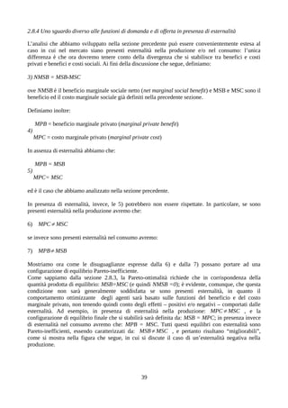 2.8.4 Uno sguardo diverso alle funzioni di domanda e di offerta in presenza di esternalità
L’analisi che abbiamo sviluppato nella sezione precedente può essere convenientemente estesa al
caso in cui nel mercato siano presenti esternalità nella produzione e/o nel consumo: l’unica
differenza è che ora dovremo tenere conto della divergenza che si stabilisce tra benefici e costi
privati e benefici e costi sociali. Ai fini della discussione che segue, definiamo:
3) NMSB = MSB-MSC
ove NMSB è il beneficio marginale sociale netto (net marginal social benefit) e MSB e MSC sono il
beneficio ed il costo marginale sociale già definiti nella precedente sezione.
Definiamo inoltre:
MPB = beneficio marginale privato (marginal private benefit)
4)
MPC = costo marginale privato (marginal private cost)
In assenza di esternalità abbiamo che:
MPB = MSB
5)
MPC= MSC
ed è il caso che abbiamo analizzato nella sezione precedente.
In presenza di esternalità, invece, le 5) potrebbero non essere rispettate. In particolare, se sono
presenti esternalità nella produzione avremo che:
6) MPC≠MSC
se invece sono presenti esternalità nel consumo avremo:
7) MPB≠MSB
Mostriamo ora come le disuguaglianze espresse dalla 6) e dalla 7) possano portare ad una
configurazione di equilibrio Pareto-inefficiente.
Come sappiamo dalla sezione 2.8.3, la Pareto-ottimalità richiede che in corrispondenza della
quantità prodotta di equilibrio: MSB=MSC (e quindi NMSB =0); è evidente, comunque, che questa
condizione non sarà generalmente soddisfatta se sono presenti esternalità, in quanto il
comportamento ottimizzante degli agenti sarà basato sulle funzioni del beneficio e del costo
marginale privato, non tenendo quindi conto degli effetti – positivi e/o negativi – comportati dalle
esternalità. Ad esempio, in presenza di esternalità nella produzione: MPC≠MSC , e la
configurazione di equilibrio finale che si stabilirà sarà definita da: MSB = MPC; in presenza invece
di esternalità nel consumo avremo che: MPB = MSC. Tutti questi equilibri con esternalità sono
Pareto-inefficienti, essendo caratterizzati da: MSB≠MSC , e pertanto risultano “migliorabili”,
come si mostra nella figura che segue, in cui si discute il caso di un’esternalità negativa nella
produzione.
39
 