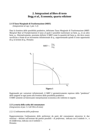 2. Integrazioni al libro di testo
Begg et al., Economia, quarta edizione
2.1 Il Tasso Marginale di Trasformazione (MRT)
(integrazione al cap. I, par. 1.2)
Data la frontiera delle possibilità produttive, definiamo Tasso Marginale di Trasformazione (MRT:
Marginal Rate of Transformation) il tasso al quale è possibile trasformare un bene, q2, in un altro
bene, q1. Alternativamente, possiamo definire il MRT come la quantità del bene q2 che deve essere
sacrificata a fronte di un incremento infinitesimale di q1, rappresentando quindi il costo opportunità
di q1 in termini di q2. Pertanto:
MRT= -
Δ q2
Δ q1
Figura 1
Ragionando per variazioni infinitesimali, il MRT è geometricamente espresso dalla “pendenza”
delle tangenti in ogni punto alla frontiera delle possibilità produttive.
Il MRT ammette un'interessante interpretazione economica che vedremo in seguito.
2.2 La teoria della scelta del consumatore
(integrazione al par. 5.1 del libro di testo)
2.2.1 L'ordinamento delle preferenze
Rappresenteremo l'ordinamento delle preferenze da parte del consumatore attraverso le due
relazioni – definite sull'insieme dei panieri possibili – di preferenza, indicata con il simbolo ≻, e
di indifferenza, indicata con il simbolo ~.
Pertanto:
4
 
