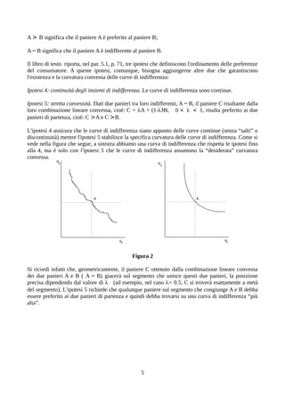A ≻ B significa che il paniere A è preferito al paniere B;
A ~ B significa che il paniere A è indifferente al paniere B.
Il libro di testo riporta, nel par. 5.1, p. 71, tre ipotesi che definiscono l'ordinamento delle preferenze
del consumatore. A queste ipotesi, comunque, bisogna aggiungerne altre due che garantiscono
l'esistenza e la curvatura convessa delle curve di indifferenza:
Ipotesi 4: continuità degli insiemi di indifferenza. Le curve di indifferenza sono continue.
Ipotesi 5: stretta convessità. Dati due panieri tra loro indifferenti, A ~ B, il paniere C risultante dalla
loro combinazione lineare convessa, cioè: C = A + (1-)B, 0 <  < 1, risulta preferito ai due
panieri di partenza, cioè: C ≻A e C ≻B.
L'ipotesi 4 assicura che le curve di indifferenza siano appunto delle curve continue (senza “salti” o
discontinuità) mentre l'ipotesi 5 stabilisce la specifica curvatura delle curve di indifferenza. Come si
vede nella figura che segue, a sinistra abbiamo una curva di indifferenza che rispetta le ipotesi fino
alla 4, ma è solo con l'ipotesi 5 che le curve di indifferenza assumono la “desiderata” curvatura
convessa.
Figura 2
Si ricordi infatti che, geometricamente, il paniere C ottenuto dalla combinazione lineare convessa
dei due panieri A e B ( A ~ B) giacerà sul segmento che unisce questi due panieri, la posizione
precisa dipendendo dal valore di  (ad esempio, nel caso = 0.5, C si troverà esattamente a metà
del segmento). L'ipotesi 5 richiede che qualunque paniere sul segmento che congiunge A e B debba
essere preferito ai due panieri di partenza e quindi debba trovarsi su una curva di indifferenza “più
alta”.
5
 