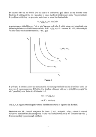 Da quanto detto se ne deduce che una curva di indifferenza può adesso essere definita come
l'insieme di tutti i panieri a cui è associato lo stesso livello di utilità (ovvero come l'insieme di tutte
le combinazioni di beni che generano panieri con lo stesso livello di utilità):
U0 = f(q1, q2), U0 costante
e pertanto curve di indifferenze “più in alto” avranno un livello di utilità totale associato più elevato
(ad esempio la curva di indifferenza definita da U1 = f(q1, q2), U1 costante, U1 > U0, si troverà più
“in alto” della curva di indifferenza U0 = f(q1, q2)).
Figura 4
Il problema di ottimizzazione del consumatore può conseguentemente essere riformulato come un
processo di massimizzazione dell'utilità (che implica collocarsi sulla curva di indifferenza più “in
alto” possibile) sotto il vincolo di bilancio, cioè:
max [U= f(q1, q2)]
s.v.: R = p1q1+p2q2
ove R, p1,p2 rappresentano rispettivamente il reddito monetario ed il prezzo dei due beni.
Definiamo con MUi l'utilità marginale del bene i ( MUi, Marginal Utility), e cioè il tasso di
variazione dell'utilità totale conseguente ad una variazione infinitesimale del consumo del bene i,
fermo restando il consumo degli altri beni:
7
 