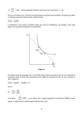 1)
Δ U
Δ qi
= MUi = utilità marginale del bene i (nel nostro caso a due beni, i = 1,2)
da cui se ne deduce che, a fronte di una determinata variazione Δqi (ricordiamo che quanto qui detto
è valido per variazioni molto piccole, infinitesimali):
2) ΔU = ΔqiMUi
e chiediamoci cosa accade scivolando lungo una curva di indifferenza, ad esempio, come nella
figura sotto, passando dal paniere A al paniere B :
Figura 5
È evidente come nel passaggio da A a B l'utilità totale rimarrà invariata (e pari ad U0) e pertanto la
variazione totale di utilità sarà chiaramente nulla. Dalla 2) otteniamo (si noti che Δq1 è positivo e
Δq2 è negativo):
3) ΔU = Δq1MU1 + Δq2MU2 = 0
da cui:
4) −
Δ q2
Δ q1
=
MU1
MU2
ed essendo −
Δ q2
Δ q1
=MRS , se ne deduce che il saggio marginale di sostituzione (MRS) è anche
uguale al rapporto tra le utilità marginali dei due beni ,cioè:
8
 