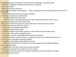 The nationally approved checklist for counselling has the following 21 counselling points
1. Check for any Allergies in general and this medicine in particular
Ask for any allergies
Obtain past medicines use history
2. Tell name and indication of the medicine: Name is important in case of emergency and visit to more than
one provider
Indication reinforces diagnosis and creates confidence
3. Tell route and frequency of administration:
Prevents taking by the wrong route
Inform if first time or reinforce what they know; Note: ‘take one tablet after meals” may not
work since not everyone eats three meals a day
4. Discuss on what to if the clients miss dose- taking time or if the taken dose is vomited
5. Tell the client how long to take the medicine:
Helps to eliminate unrealistic expectations
Ensures reaching treatment goals
Prevents emergence of microbial resistance6. Tailor medicine regimen to daily routine:
Ask the daily routine before suggestion a plan
Link taking a dose with regular daily task and effect of the medicine
Should not assume a common routine (e. g. eating three meals a day, sleeping night times, etc.)
7. Ask if the client has problem taking this medicine:
Complexity to the dosage regimen affects adherence:
Is there special preference for a dosage form when for example there is swallowing difficulty
due to esophageal ulcers
Consider total cost of care not just the cost of the drug alone
8. Tell how long it will take for the medicine to show an effect:
If not told the client may believe the medicine is not working and may stop taking or increase
dose with subsequent toxicity
 