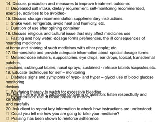 14. Discuss precaution and measures to improve treatment outcome:
Decreased salt intake, dietary requirement, self-monitoring recommended,
exercise, activities to be avoided-
15. Discuss storage recommendation supplementary instructions:
Shake well, refrigerate, avoid heat and humidity, etc.
Duration of use after opining container
16. Discuss religious and cultural issue that may affect medicines use
Fasting and holy water, dosage forms preferences, the ill consequences of
hoarding medicines
at home and sharing of such medicines with other people; etc.
17. Demonstrate and provide adequate information about special dosage forms:
Metered dose inhalers, suppositories, eye drops, ear drops, topical, transdermal
patches,
injections, sublingual tables, nasal sprays, sustained - release tablets /capsules,etc.
18. Educate techniques for self – monitoring
Diabetes signs and symptoms of hypo- and hyper – glycol use of blood glucose
monitoring
devices
Wayfaring therapy to watch for excessive bleeding
Hypertension: use of blood pressure motors
19. Ask if there are any additional concerns or question: listen respectfully and
carefully
and carefully
20. Ask client to repeat key information to check how instructions are understood:
Could you tell me how you are going to take your medicine?
Praising has been shown to reinforce adherence
 