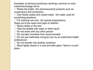 Examples of advisory/cautionary wordings common to most
medicines/dosage forms
'Shake the bottle', (for pharmaceutical products such as
suspensions and emulsions)
‘Use freshly boiled and cooled water’, (for water used for
constituting powders)
'For external use only', (for topical preparations)
'Keep out of the reach and sight of children'
‘Stains cloths or the skin’
‘Take the tablets with water or other liquid’
‘Do not share with any other person’
‘Do not take more/less than recommended’
‘Do not use medicines not given you by an authorized health
professional’
‘Do not transfer into another container’
‘Store tightly closed in a cool and dark place’ 'Store in a cool
place
 