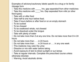 Examples of advisory/cautionary labels specific to a drug or its family
/dosage form
Take this medicine with _____ hrs. gap separated from other medicines
Take this medicine with ____ hrs. Gap separated from milk (or other
food types).
Take with or after food
Take half to one hour before food.
Take 2 hours before or after food or on an empty stomach
To be sucked
To be chewed
To be swallowed whole, not chewed
To be dissolved under the tongue
Take with plenty of water
Do not take more than 2 at any one time. Do not take more than 8 in 24
hours
Do not take more than . . . in 24 hours
Do not take more than . . . in 24 hours or . . . in any one week
This medicine may color the urine
Dissolve or mix with water before taking
Avoid exposure of skin to direct sunlight or sun lamps
Take at regular intervals. Complete the prescribed course unless
otherwise directed.
Warning. Avoid alcoholic drinks
 