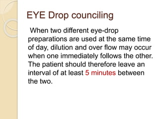 EYE Drop counciling
When two different eye-drop
preparations are used at the same time
of day, dilution and over flow may occur
when one immediately follows the other.
The patient should therefore leave an
interval of at least 5 minutes between
the two.
 