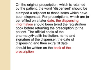 On the original prescription, which is retained
by the patient, the word “dispensed” should be
stamped a adjacent to those items which have
been dispensed. For prescriptions, which are to
be refilled on a later date, the dispensing
information should been tered the registration
book before returning the prescription to the
patient. The official seals of the
pharmacy/Health institution, name and
signature of the dispenser, the date of
dispensing and then extra fill date
should be written on the back of the
prescription
 