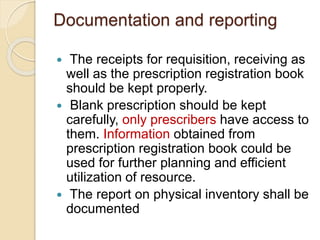 Documentation and reporting
 The receipts for requisition, receiving as
well as the prescription registration book
should be kept properly.
 Blank prescription should be kept
carefully, only prescribers have access to
them. Information obtained from
prescription registration book could be
used for further planning and efficient
utilization of resource.
 The report on physical inventory shall be
documented
 
