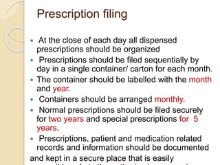 Prescription filing
 At the close of each day all dispensed
prescriptions should be organized
 Prescriptions should be filed sequentially by
day in a single container/ carton for each month.
 The container should be labelled with the month
and year.
 Containers should be arranged monthly.
 Normal prescriptions should be filed securely
for two years and special prescriptions for 5
years.
 Prescriptions, patient and medication related
records and information should be documented
and kept in a secure place that is easily
 