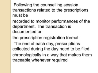 Following the counselling session,
transactions related to the prescriptions
must be
recorded to monitor performances of the
department. The transaction is
documented on
the prescription registration format.
The end of each day, prescriptions
collected during the day need to be filed
chronologically in a way that makes them
traceable whenever required
 