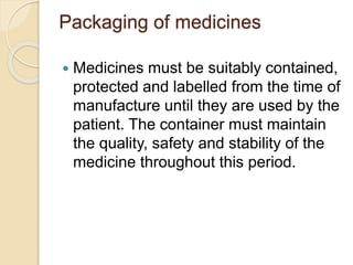 Packaging of medicines
 Medicines must be suitably contained,
protected and labelled from the time of
manufacture until they are used by the
patient. The container must maintain
the quality, safety and stability of the
medicine throughout this period.
 