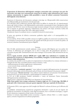 10
L’operazione di distruzione dell’originale analogico sottoscritto (che comunque non può che
intervenire solo dopo aver correttamente conservato la relativa copia informatica), deve essere
valutata attentamente in ragione della possibilità o meno di vedersi contestata l’autenticità
dell’originale ormai distrutto.
Il processo di distruzione del documento analogico coinvolge sia il Responsabile della conservazione
che il Responsabile per il trattamento dei dati personali.
Il 14 dicembre 2016 la Direzione generale degli archivi ha diffuso le circolari 40 e 41 rispettivamente
dirette agli Archivi di Stato e alle Soprintendenze archivistiche comunicando di fatto l’abrogazione della
circolare 8 del 2004 che vietava la distruzione degli strumenti analogici I due provvedimenti prevedono
che le strutture in questione approvino l’eliminazione del cartaceo solo dopo un’attenta verifica del
rispetto delle procedure dettate dal CAD e dalle regole tecniche
Attualmente manca il coordinato ricorso a standard di sistemi di conservazione
Si pone una questione di effettiva costruzione qualitativa degli archivi e di interoperabilità tra i
conservatori
Ai sensi dell’art. 44 bis CAD è possibile ottenere da AgID la qualifica di conservatori accreditati al fine
di conseguire il riconoscimento del possesso dei requisiti del livello più elevato in termini di qualità e di
sicurezza, chiedono l'accreditamento presso DigitPA.
Sicurezza
Solo 22 delle amministrazioni centrali analizzate e quasi nessuna delle Regioni, per non parlare dei
Comuni, fa abbastanza per proteggersi. Ciò si deve in larga parte alla generalizzata ignoranza o
sottostima da parte delle Amministrazioni del valore strategico ed economico delle informazioni da esse
trattate.
Con le regole tecniche adottate DPCM del 1 aprile 2008 sono individuate le modalità che
garantiscono l'esattezza, la disponibilità, l'accessibilità, l'integrità e la riservatezza dei dati, dei
sistemi e delle infrastrutture.
La casistica dei possibili eventi in grado di compromettere la funzionalità di un sistema informatico e
l’integrità dei dati oltre ai possibili attacchi esterni al sistema, è varia:
- malfunzionamenti di sistemi, applicazioni e infrastrutture;
- eventi naturali di tipo accidentale, disastri:
- l’errore umano.
Con l’espressione “continuità operativa” viene indicata la capacità dell’organizzazione di proseguire
l’esercizio delle proprie attività istituzionali anche di fronte ad eventi disastrosi che possono colpirla.
Con l’espressione “disaster recovery” viene indicato il piano finalizzato ad assicurare il funzionamento
dei processi ICT con mezzi alternativi a quelli impiegati in condizioni normali.
La CO ed il DR travalicano l’ambito informatico e vanno ad interessare l’intera funzionalità
dell’organizzazione amministrativa.
Agid ha messo a disposizione delle PPAA uno Strumento di Autovalutazione
Nelle Linee guida viene sempre richiamato il rispetto degli artt. 31 e 34 del d.lgs. 196/2003, il
quale più volte è intervenuto come per quanto riguarda i back up e «periodo di ritenzione»
Il 20 gennaio 2016 è stato approvato dal Consiglio dei Ministri lo schema di decreto per la Riforma del
CAD
Le pubbliche amministrazioni acquisiscono programmi informatici o parti di essi nel rispetto dei
principi di economicità e di efficienza, tutela degli investimenti, riuso e neutralità tecnologica, a seguito
di una valutazione comparativa di tipo tecnico ed economico.
Soltanto la motivata impossibilità tecnico-economica a reperire software liberi o a codici sorgente
aperto, consente l’acquisizione di software proprietario.
 