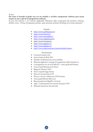 11
Il riuso
Per riuso si intende il grado con cui un modulo o un’altra componente software può essere
riusato in uno o più di un programma software.
Il riuso del software è un concetto applicabile all’insieme delle componenti del prodotto software,
definito come “l’insieme di programmi, procedure, regole, documenti, pertinenti all’utilizzo di un sistema informatico”
Sitografia:
 http://www.qualitapa.gov.it/
 http://www.formez.it/
 http://www.rispondipa.it/
 http://www.magellanopa.it/
 http://www.forumpa.it/
 http://www.agid.gov.it/
 http://www.spid.gov.it/
 http://www.anticorruzione.it/portal/public/classic/
Documentazione
 Contenuti minimi web
 Linee Guida siti Web 2011
 Modello di dichiarazione di accessibilità
 Manuale applicativo strategie di acquisizione delle forniture ict
 La trasparenza sui siti web della PA - Linee guida del Garante
 Linee Guida Mettiamoci la Faccia
 Rapporto Monitor 2014
 Nuovi requisiti legge Stanca
 Piano di comunicazione PA
 Privacy e lavoro vademecum 2015 Garante
 Linee guida Disaster Recovery
 Raccomandazioni DigitPA sul cloud
 Agid – Caratteristiche dei sistemi cloud per le PA
 Manuale di gestione documentale
 