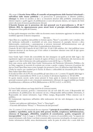 2
Allo scopo di favorire forme diffuse di controllo sul perseguimento delle funzioni istituzionali e
sull'utilizzo delle risorse pubbliche e di promuovere la partecipazione al dibattito pubblico,
chiunque ha diritto di accedere ai dati e ai documenti detenuti dalle pubbliche amministrazioni,
ulteriori rispetto a quelli oggetto di pubblicazione ai sensi del presente decreto, nel rispetto dei limiti
relativi alla tutela di interessi giuridicamente rilevanti
L'Autorità Garante per la protezione dei dati personali con il provvedimento n. 49 del 7
febbraio 2013, ha opportunamente posto alcuni limiti al principio dell'accessibilità totale
(Trasparenza Linee guida del Garante).
Le linee guida rimangono senz’altro valide ma dovranno essere sicuramente aggiornate in relazione alle
modifiche apportate al decreto trasparenza
Open data
Open Data sta a significare dati pubblici in formato aperto, "libero" e accessibili a tutti i cittadini, oltre
che facilmente riutilizzabili e scambiabili sul web, senza limitazioni di copyright, brevetti o altro;
bidirezionalità, condivisione e partecipazione ai processi decisionali dell’amministrazione sono gli
elementi che caratterizzano l'Open data e la partecipazione democratica
L'articolo 58 del CAD L'articolo 60 del CAD L’art. 52 del CAD stabilisce che i dati pubblicati senza
l’espressa adozione di una licenza per il loro utilizzo si intendono rilasciati come dati di tipo aperto
(open data by default).
Linee Guida Agid. I limiti alla conoscibilità dei dati rimangono sia quelli previsti dalle leggi e dai
regolamenti vigenti (ad esempio in materia di segreto di Stato) sia con riferimento alla riservatezza dei
soggetti a cui i dati si riferiscono (che andrà garantita ai sensi del D. Lgs. n. 196/2003).
Sono state emesse anche delle Linee Guida Valorizzazione del Patrimonio Informativo Pubblico, che
tra l'altro suggerisce la necessità di costituire per avviare e gestire a regime il processo di gestione dei
dati un Team Open Data inteso come il gruppo che promuove l’uso e la diffusione degli Open Data.
L'Italia ha emesso uno standard per le licenze di rilascio e utilizzabilità dei documenti posti in Open
Data: Italian Open Data License.
Si ricorda tra l'altro che la PA che non pubblica gli open data ex art. 1, comma 32 (appalti) della legge n.
190 del 2012 è sanzionabile da ANAC ex art. 6, comma 11 del decreto legislativo n. 163 del 2006
In questa materia occorre anche tenere presenti le Linee guida in materia di trattamento di dati
personali contenuti anche in atti e documenti amministrativi, effettuato da soggetti pubblici per finalità
di pubblicazione e diffusione sul Web (Deliberazione n. 88/2011 in G.U. n. 64/2011).
Siti web
Le Linee Guida indicano una lunga check list di contenuti minimi.
Gli attori della creazione, gestione e manutenzione dei siti web della PA sono: il Responsabile del
procedimento di pubblicazione dei contenuti sul sito, il Responsabile dell'accessibilità informatica, il
Responsabile dei sistemi informativi, Capo Ufficio stampa, Responsabile Ufficio relazioni con il
pubblico.
Di fondamentale importanza nell'ambito della realizzazione del sito web distinguere i due tipi di
contenuti:
- il primo sarà indirizzato dall’etichetta “Note” o “Note legali”;
- il secondo dall’etichetta “Privacy” o “Protezione dei dati personali”.
(Art. 53, comma 1) I siti istituzionali devono rispettare “i principi di accessibilità, nonché di elevata
usabilità e reperibilità, anche da parte delle persone disabili, completezza dell’informazione,
chiarezza di linguaggio, affidabilità, semplicità di consultazione, qualità, omogeneità ed
interoperabilità”. L'art. 2, Legge n. 4/2004 definisce il concetto di accessibilità come “la capacità dei
sistemi informatici, nelle forme e nei limiti consentiti dalle conoscenze tecnologiche, di erogare servizi e
fornire informazioni fruibili, senza discriminazioni, anche da parte di coloro che a causa della loro
 