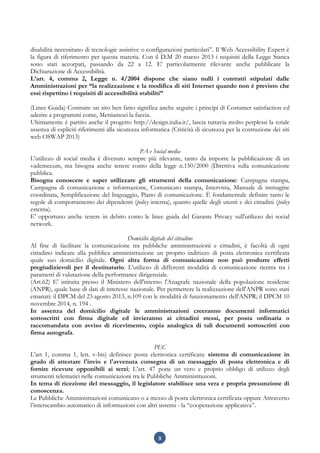3
disabilità necessitano di tecnologie assistive o configurazioni particolari”. Il Web Accessibility Expert è
la figura di riferimento per questa materia. Con il D.M 20 marzo 2013 i requisiti della Legge Stanca
sono stati accorpati, passando da 22 a 12. E' particolarmente rilevante anche pubblicare la
Dichiarazione di Accessibilità.
L’art. 4, comma 2, Legge n. 4/2004 dispone che siano nulli i contratti stipulati dalle
Amministrazioni per “la realizzazione e la modifica di siti Internet quando non è previsto che
essi rispettino i requisiti di accessibilità stabiliti”
(Linee Guida) Costruire un sito ben fatto significa anche seguire i principi di Costumer satisfaction ed
aderire a programmi come, Mettiamoci la faccia.
Ultimamente è partito anche il progetto http://design.italia.it/, lascia tuttavia molto perplessi la totale
assenza di espliciti riferimenti alla sicurezza informatica (Criticità di sicurezza per la costruzione dei siti
web OSWAP 2013)
PA e Social media
L'utilizzo di social media è divenuto sempre più rilevante, tanto da imporre la pubblicazione di un
vademecum, ma bisogna anche tenere conto della legge n.150/2000 (Direttiva sulla comunicazione
pubblica.
Bisogna conoscere e saper utilizzare gli strumenti della comunicazione: Campagna stampa,
Campagna di comunicazione e informazione, Comunicato stampa, Intervista, Manuale di immagine
coordinata, Semplificazione del linguaggio, Piano di comunicazione. È fondamentale definire tanto le
regole di comportamento dei dipendenti (policy interna), quanto quelle degli utenti e dei cittadini (policy
esterna).
E' opportuno anche tenere in debito conto le linee guida del Garante Privacy sull'utilizzo dei social
network.
Domicilio digitale del cittadino
Al fine di facilitare la comunicazione tra pubbliche amministrazioni e cittadini, è facoltà di ogni
cittadino indicare alla pubblica amministrazione un proprio indirizzo di posta elettronica certificata
quale suo domicilio digitale. Ogni altra forma di comunicazione non può produrre effetti
pregiudizievoli per il destinatario. L'utilizzo di differenti modalità di comunicazione rientra tra i
parametri di valutazione della performance dirigenziale.
(Art.62) E' istituita presso il Ministero dell'interno l'Anagrafe nazionale della popolazione residente
(ANPR), quale base di dati di interesse nazionale. Per permettere la realizzazione dell'ANPR sono stati
emanati: il DPCM del 23 agosto 2013, n.109 con le modalità di funzionamento dell'ANPR; il DPCM 10
novembre 2014, n. 194 .
In assenza del domicilio digitale le amministrazioni creeranno documenti informatici
sottoscritti con firma digitale ed invieranno ai cittadini stessi, per posta ordinaria o
raccomandata con avviso di ricevimento, copia analogica di tali documenti sottoscritti con
firma autografa.
PEC
L'art 1, comma 1, lett. v-bis) definisce posta elettronica certificata: sistema di comunicazione in
grado di attestare l'invio e l'avvenuta consegna di un messaggio di posta elettronica e di
fornire ricevute opponibili ai terzi; L’art. 47 pone un vero e proprio obbligo di utilizzo degli
strumenti telematici nelle comunicazioni tra le Pubbliche Amministrazioni.
In tema di ricezione del messaggio, il legislatore stabilisce una vera e propria presunzione di
conoscenza.
Le Pubbliche Amministrazioni comunicano o a mezzo di posta elettronica certificata oppure Attraverso
l’interscambio automatico di informazioni con altri sistemi - la “cooperazione applicativa”.
 