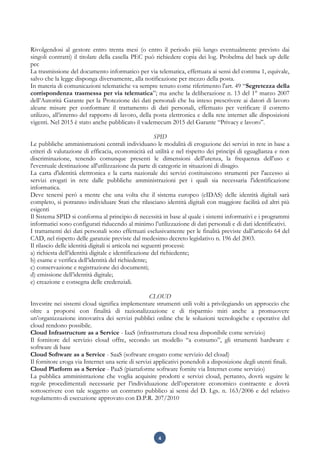 4
Rivolgendosi al gestore entro trenta mesi (o entro il periodo più lungo eventualmente previsto dai
singoli contratti) il titolare della casella PEC può richiedere copia dei log. Probelma del back up delle
pec
La trasmissione del documento informatico per via telematica, effettuata ai sensi del comma 1, equivale,
salvo che la legge disponga diversamente, alla notificazione per mezzo della posta.
In materia di comunicazioni telematiche va sempre tenuto come riferimento l'art. 49 “Segretezza della
corrispondenza trasmessa per via telematica”; ma anche la deliberazione n. 13 del 1° marzo 2007
dell’Autorità Garante per la Protezione dei dati personali che ha inteso prescrivere ai datori di lavoro
alcune misure per conformare il trattamento di dati personali, effettuato per verificare il corretto
utilizzo, all’interno del rapporto di lavoro, della posta elettronica e della rete internet alle disposizioni
vigenti. Nel 2015 è stato anche pubblicato il vademecum 2015 del Garante “Privacy e lavoro”.
SPID
Le pubbliche amministrazioni centrali individuano le modalità di erogazione dei servizi in rete in base a
criteri di valutazione di efficacia, economicità ed utilità e nel rispetto dei principi di eguaglianza e non
discriminazione, tenendo comunque presenti le dimensioni dell'utenza, la frequenza dell'uso e
l'eventuale destinazione all'utilizzazione da parte di categorie in situazioni di disagio.
La carta d'identità elettronica e la carta nazionale dei servizi costituiscono strumenti per l'accesso ai
servizi erogati in rete dalle pubbliche amministrazioni per i quali sia necessaria l'identificazione
informatica.
Deve tenersi però a mente che una volta che il sistema europeo (eIDAS) delle identità digitali sarà
completo, si potranno individuare Stati che rilasciano identità digitali con maggiore facilità ed altri più
esigenti
Il Sistema SPID si conforma al principio di necessità in base al quale i sistemi informativi e i programmi
informatici sono configurati riducendo al minimo l’utilizzazione di dati personali e di dati identificativi.
I trattamenti dei dati personali sono effettuati esclusivamente per le finalità previste dall’articolo 64 del
CAD, nel rispetto delle garanzie previste dal medesimo decreto legislativo n. 196 del 2003.
Il rilascio delle identità digitali si articola nei seguenti processi:
a) richiesta dell’identità digitale e identificazione del richiedente;
b) esame e verifica dell’identità del richiedente;
c) conservazione e registrazione dei documenti;
d) emissione dell’identità digitale;
e) creazione e consegna delle credenziali.
CLOUD
Investire nei sistemi cloud significa implementare strumenti utili volti a privilegiando un approccio che
oltre a proporsi con finalità di razionalizzazione e di risparmio miri anche a promuovere
un’organizzazione innovativa dei servizi pubblici online che le soluzioni tecnologiche e operative del
cloud rendono possibile.
Cloud Infrastructure as a Service - IaaS (infrastruttura cloud resa disponibile come servizio)
Il fornitore del servizio cloud offre, secondo un modello “a consumo”, gli strumenti hardware e
software di base
Cloud Software as a Service - SaaS (software erogato come servizio del cloud)
Il fornitore eroga via Internet una serie di servizi applicativi ponendoli a disposizione degli utenti finali.
Cloud Platform as a Service - PaaS (piattaforme software fornite via Internet come servizio)
La pubblica amministrazione che voglia acquisire prodotti e servizi cloud, pertanto, dovrà seguire le
regole procedimentali necessarie per l’individuazione dell’operatore economico contraente e dovrà
sottoscrivere con tale soggetto un contratto pubblico ai sensi del D. Lgs. n. 163/2006 e del relativo
regolamento di esecuzione approvato con D.P.R. 207/2010
 