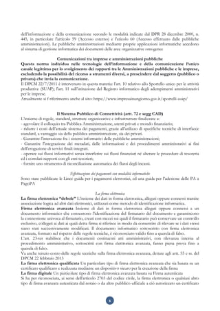 6
dell’informazione e della comunicazione secondo le modalità indicate dal DPR 28 dicembre 2000, n.
445, in particolare l'articolo 59 (Accesso esterno) e l'aticolo 60 (Accesso effettuato dalle pubbliche
amministrazioni). Le pubbliche amministrazioni mediante proprie applicazioni informatiche accedono
al sistema di gestione informatica dei documenti delle aree organizzative omogenee
Comunicazioni tra imprese e amministrazioni pubbliche
Questa norma individua nelle tecnologie dell’informazione e della comunicazione l’unico
canale legittimo per lo svolgimento dei rapporti tra le Amministrazioni pubbliche e le imprese,
escludendo la possibilità del ricorso a strumenti diversi, a prescindere dal soggetto (pubblico o
privato) che invia la comunicazione.
Il DPCM 22/7/2011 è intervenuto in questa materia: l'art. 10 relativo allo Sportello unico per le attività
produttive (SUAP); l'art. 11 sull’istituzione del Registro informatico degli adempimenti amministrativi
per le imprese.
Attualmente si f riferimento anche al sito: https://www.impresainungiorno.gov.it/sportelli-suap/
Il Sistema Pubblico di Connettività (artt. 72 e segg CAD)
L’insieme di regole, standard, strutture organizzative e infrastrutture finalizzate a:
- agevolare il colloquio tra Pubblica Amministrazione, utenti privati e mondo finanziario;
- ridurre i costi dell’attuale sistema dei pagamenti, grazie all’utilizzo di specifiche tecniche di interfacce
standard, a vantaggio sia della pubblica amministrazione, sia dei privati.
- Garantire l'interazione fra i sistemi informativi delle pubbliche amministrazioni;
- Garantire l'integrazione dei metadati, delle informazioni e dei procedimenti amministrativi ai fini
dell'erogazione di servizi finali integrati.
- operare sui flussi informativi senza interferire sui flussi finanziari né alterare le procedure di tesoreria
ed i correlati rapporti con gli enti tesorieri;
- fornire uno strumento di riconciliazione automatica dei flussi degli incassi.
Effettuazione dei pagamenti con modalità informatiche
Sono state pubblicate le Linee guida per i pagamenti elettronici, ed una guida per l’adesione delle PA a
PagoPA
La firma elettronica
La firma elettronica “debole” L’insieme dei dati in forma elettronica, allegati oppure connessi tramite
associazione logica ad altri dati elettronici, utilizzati come metodo di identificazione informatica.
Firma elettronica avanzata Insieme di dati in forma elettronica allegati oppure connessi a un
documento informatico che consentono l’identificazione del firmatario del documento e garantiscono
la connessione univoca al firmatario, creati con mezzi sui quali il firmatario può conservare un controllo
esclusivo, collegati ai dati ai quali detta firma si riferisce in modo da consentire di rilevare se i dati stessi
siano stati successivamente modificati. Il documento informatico sottoscritto con firma elettronica
avanzata, formato nel rispetto delle regole tecniche, è riconosciuto valido fino a querela di falso.
L’art. 23-ter stabilisce che i documenti costituenti atti amministrativi, con rilevanza interna al
procedimento amministrativo, sottoscritti con firma elettronica avanzata, fanno piena prova fino a
querela di falso.
Va anche tenuto conto delle regole tecniche sulla firma elettronica avanzata, dettate agli artt. 55 e ss. del
DPCM 22 febbraio 2013
La firma elettronica qualificata Un particolare tipo di firma elettronica avanzata che sia basata su un
certificato qualificato e realizzata mediante un dispositivo sicuro per la creazione della firma
La firma digitale Un particolare tipo di firma elettronica avanzata basata su Firma autenticata
Si ha per riconosciuta, ai sensi dell'articolo 2703 del codice civile, la firma elettronica o qualsiasi altro
tipo di firma avanzata autenticata dal notaio o da altro pubblico ufficiale a ciò autorizzato un certificato
 