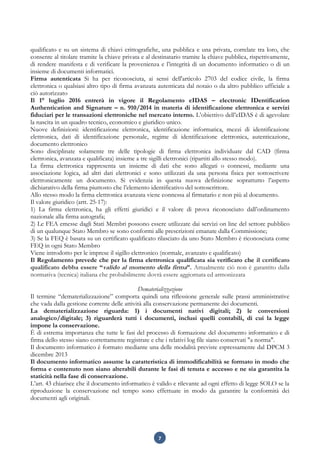 7
qualificato e su un sistema di chiavi crittografiche, una pubblica e una privata, correlate tra loro, che
consente al titolare tramite la chiave privata e al destinatario tramite la chiave pubblica, rispettivamente,
di rendere manifesta e di verificare la provenienza e l’integrità di un documento informatico o di un
insieme di documenti informatici.
Firma autenticata Si ha per riconosciuta, ai sensi dell'articolo 2703 del codice civile, la firma
elettronica o qualsiasi altro tipo di firma avanzata autenticata dal notaio o da altro pubblico ufficiale a
ciò autorizzato
Il 1° luglio 2016 entrerà in vigore il Regolamento eIDAS – electronic IDentification
Authentication and Signature – n. 910/2014 in materia di identificazione elettronica e servizi
fiduciari per le transazioni elettroniche nel mercato interno. L’obiettivo dell’eIDAS è di agevolare
la nascita in un quadro tecnico, economico e giuridico unico.
Nuove definizioni: identificazione elettronica, identificazione informatica, mezzi di identificazione
elettronica, dati di identificazione personale, regime di identificazione elettronica, autenticazione,
documento elettronico
Sono disciplinate solamente tre delle tipologie di firma elettronica individuate dal CAD (firma
elettronica, avanzata e qualificata) insieme a tre sigilli elettronici (ripartiti allo stesso modo).
La firma elettronica rappresenta un insieme di dati che sono allegati o connessi, mediante una
associazione logica, ad altri dati elettronici e sono utilizzati da una persona fisica per sottoscrivere
elettronicamente un documento. Si evidenzia in questa nuova definizione soprattutto l’aspetto
dichiarativo della firma piuttosto che l’elemento identificativo del sottoscrittore.
Allo stesso modo la firma elettronica avanzata viene connessa al firmatario e non più al documento.
Il valore giuridico (artt. 25-17):
1) La firma elettronica, ha gli effetti giuridici e il valore di prova riconosciuto dall’ordinamento
nazionale alla firma autografa;
2) Le FEA emesse dagli Stati Membri possono essere utilizzate dai servizi on line del settore pubblico
di un qualunque Stato Membro se sono conformi alle prescrizioni emanate dalla Commissione;
3) Se la FEQ è basata su un certificato qualificato rilasciato da uno Stato Membro è riconosciuta come
FEQ in ogni Stato Membro
Viene introdotto per le imprese il sigillo elettronico (normale, avanzato e qualificato)
Il Regolamento prevede che per la firma elettronica qualificata sia verificato che il certificato
qualificato debba essere “valido al momento della firma”. Attualmente ciò non è garantito dalla
normativa (tecnica) italiana che probabilmente dovrà essere aggiornata ed armonizzata
Dematerializzazione
Il termine “dematerializzazione” comporta quindi una riflessione generale sulle prassi amministrative
che vada dalla gestione corrente delle attività alla conservazione permanente dei documenti.
La dematerializzazione riguarda: 1) i documenti nativi digitali; 2) le conversioni
analogico/digitale; 3) riguarderà tutti i documenti, inclusi quelli contabili, di cui la legge
impone la conservazione.
È di estrema importanza che tutte le fasi del processo di formazione del documento informatico e di
firma dello stesso siano correttamente registrate e che i relativi log file siano conservati "a norma".
Il documento informatico è formato mediante una delle modalità previste espressamente dal DPCM 3
dicembre 2013
Il documento informatico assume la caratteristica di immodificabilità se formato in modo che
forma e contenuto non siano alterabili durante le fasi di tenuta e accesso e ne sia garantita la
staticità nella fase di conservazione.
L’art. 43 chiarisce che il documento informatico è valido e rilevante ad ogni effetto di legge SOLO se la
riproduzione la conservazione nel tempo sono effettuate in modo da garantire la conformità dei
documenti agli originali.
 
