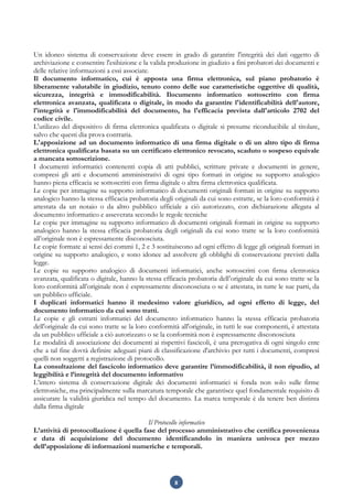 8
Un idoneo sistema di conservazione deve essere in grado di garantire l'integrità dei dati oggetto di
archiviazione e consentire l'esibizione e la valida produzione in giudizio a fini probatori dei documenti e
delle relative informazioni a essi associate.
Il documento informatico, cui è apposta una firma elettronica, sul piano probatorio è
liberamente valutabile in giudizio, tenuto conto delle sue caratteristiche oggettive di qualità,
sicurezza, integrità e immodificabilità. Ilocumento informatico sottoscritto con firma
elettronica avanzata, qualificata o digitale, in modo da garantire l'identificabilità dell'autore,
l'integrità e l'immodificabilità del documento, ha l'efficacia prevista dall'articolo 2702 del
codice civile.
L'utilizzo del dispositivo di firma elettronica qualificata o digitale si presume riconducibile al titolare,
salvo che questi dia prova contraria.
L'apposizione ad un documento informatico di una firma digitale o di un altro tipo di firma
elettronica qualificata basata su un certificato elettronico revocato, scaduto o sospeso equivale
a mancata sottoscrizione.
I documenti informatici contenenti copia di atti pubblici, scritture private e documenti in genere,
compresi gli atti e documenti amministrativi di ogni tipo formati in origine su supporto analogico
hanno piena efficacia se sottoscritti con firma digitale o altra firma elettronica qualificata.
Le copie per immagine su supporto informatico di documenti originali formati in origine su supporto
analogico hanno la stessa efficacia probatoria degli originali da cui sono estratte, se la loro conformità è
attestata da un notaio o da altro pubblico ufficiale a ciò autorizzato, con dichiarazione allegata al
documento informatico e asseverata secondo le regole tecniche
Le copie per immagine su supporto informatico di documenti originali formati in origine su supporto
analogico hanno la stessa efficacia probatoria degli originali da cui sono tratte se la loro conformità
all’originale non è espressamente disconosciuta.
Le copie formate ai sensi dei commi 1, 2 e 3 sostituiscono ad ogni effetto di legge gli originali formati in
origine su supporto analogico, e sono idonee ad assolvere gli obblighi di conservazione previsti dalla
legge.
Le copie su supporto analogico di documenti informatici, anche sottoscritti con firma elettronica
avanzata, qualificata o digitale, hanno la stessa efficacia probatoria dell’originale da cui sono tratte se la
loro conformità all’originale non è espressamente disconosciuta o se è attestata, in tutte le sue parti, da
un pubblico ufficiale.
I duplicati informatici hanno il medesimo valore giuridico, ad ogni effetto di legge, del
documento informatico da cui sono tratti.
Le copie e gli estratti informatici del documento informatico hanno la stessa efficacia probatoria
dell'originale da cui sono tratte se la loro conformità all'originale, in tutti le sue componenti, è attestata
da un pubblico ufficiale a ciò autorizzato o se la conformità non è espressamente disconosciuta
Le modalità di associazione dei documenti ai rispettivi fascicoli, è una prerogativa di ogni singolo ente
che a tal fine dovrà definire adeguati piani di classificazione d'archivio per tutti i documenti, compresi
quelli non soggetti a registrazione di protocollo.
La consultazione del fascicolo informatico deve garantire l’immodificabilità, il non ripudio, al
leggibilità e l’integrità del documento informativo
L’intero sistema di conservazione digitale dei documenti informatici si fonda non solo sulle firme
elettroniche, ma principalmente sulla marcatura temporale che garantisce quel fondamentale requisito di
assicurare la validità giuridica nel tempo del documento. La marca temporale è da tenere ben distinta
dalla firma digitale
Il Protocollo informatico
L’attività di protocollazione è quella fase del processo amministrativo che certifica provenienza
e data di acquisizione del documento identificandolo in maniera univoca per mezzo
dell’apposizione di informazioni numeriche e temporali.
 