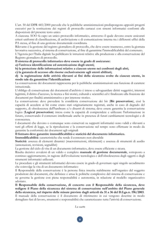 9
L’art. 50 del DPR 445/2000 prevede che le pubbliche amministrazioni predispongono appositi progetti
esecutivi per la sostituzione dei registri di protocollo cartacei con sistemi informatici conformi alle
disposizioni del presente testo unico
A ciascuna AOO fa capo un unico protocollo informatico, attraverso il quale devono essere assicurati
criteri uniformi di classificazione, di archiviazione e di comunicazione interna tra i differenti uffici della
PA stessa, al fine di una gestione documentale coordinata.
Rilevante è la gestione del registro giornaliero di protocollo, che deve essere trasmesso, entro la giornata
lavorativa successiva, al sistema di conservazione, al fine di garantirne l'immodificabilità del contenuto.
L’Agenzia per l’Italia digitale ha pubblicato le istruzioni relative alla produzione e alla conservazione del
Registro giornaliero di protocollo.
Il sistema di protocollo informatico deve essere in grado di assicurare:
a) l'univoca identificazione ed autenticazione degli utenti;
b) la protezione delle informazioni relative a ciascun utente nei confronti degli altri;
c) la garanzia di accesso alle risorse esclusivamente agli utenti abilitati;
d) la registrazione delle attività rilevanti ai fini della sicurezza svolte da ciascun utente, in
modo tale da garantirne l'identificazione
La conservazione dei documenti rappresenta per le pubbliche amministrazioni una funzione di carattere
istituzionale.
L’obbligo di conservazione dei documenti d’archivio è inteso a salvaguardare diritti soggettivi, interessi
legittimi, il diritto d’accesso, la ricerca a fini storici, culturali e scientifici ed è finalizzato alla fruizione dei
documenti per finalità amministrative e per interesse storico.
La conservazione: deve prevedere la cosiddetta conservazione dei bit (Bit preservation), cioè la
capacità di accedere ai bit come erano stati originariamente registrati, anche in caso di degrado del
supporto, di obsolescenza dell'hardware e/o disastri di sistema; deve essere garantita la conservazione
logica (Logical preservation) intesa come la capacità di comprendere e utilizzare l'informazione in
futuro, conservando il contenuto intellettuale anche in presenza di futuri cambiamenti tecnologici e di
conoscenza.
I documenti che devono o comunque sono conservati su supporti informatici sono validi e rilevanti a
tutti gli effetti di legge, se la riproduzione e la conservazione nel tempo sono effettuate in modo da
garantire la conformità dei documenti agli originali
Il formato deve garantire immodificabilità e staticità del documento informatico.
Immodificabilità: caratteristiche che rende il contenuto non alterabile
Staticità: assenza di elementi dinamici (macroistruzioni, riferimenti) e assenza di strumenti di ausilio
(annotazioni, revisioni, segnalibri)
La gestione del ciclo di vita di un documento informatico, deve essere efficiente e sicura.
Risulta decisivo avvalersi di un valido e completo manuale di gestione documentale, sottoposto a
continuo aggiornamento, in ragione dell’evoluzione tecnologica e dell’obsolescenza degli oggetti e degli
strumenti informatici utilizzati.
Le procedure e gli strumenti informatici devono essere in grado di governare ogni singolo accadimento
che coinvolge la vita di un documento informatico
Il Responsabile della conservazione è la persona fisica inserita stabilmente nell’organico del soggetto
produttore dei documenti, che definisce e attua le politiche complessive del sistema di conservazione e
ne governa la gestione con piena responsabilità e autonomia, in relazione al modello organizzativo
adottato.
Il Responsabile della conservazione, di concerto con il Responsabile della sicurezza, deve
redigere il Piano della sicurezza del sistema di conservazione nell'ambito del Piano generale
della sicurezza, nel rispetto delle misure previste dagli articoli da 31 a 36 del D.Lgs.n. 196/2003.
Il manuale della conservazione è il documento di riferimento in cui vengono descritte in modo
dettagliato fasi di lavoro, strumenti e responsabilità che caratterizzano tutta l’attività di conservazione.
Lo scarto
 