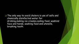  The only way to avoid cholera is use of safe and
chemically disinfected water for
drinking,making ice creams,cookng food, washind
face and hands, washing food and utensils,
brushing teeth.
 