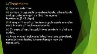 Treatment:
i) improve nutrition
ii) various drugs such as mebendazole, albendazole
and pyrantal are quite effective against
hookworm.(1 -3 days)
iii)Along with medication iron supplements are also
used in case of hookworm anemia.
iv) In case of ascites,additional protein in diet are
added.
v) Area where hookworm infections are prevalent,
community-oriented chemotherapy may be
necessary.
 