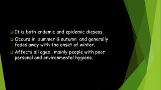  It is both endemic and epidemic dieseas.
 Occurs in summer & autumn and generally
fades away with the onset of winter.
 Affects all ages , mainly people with poor
personal and environmental hygiene.
 